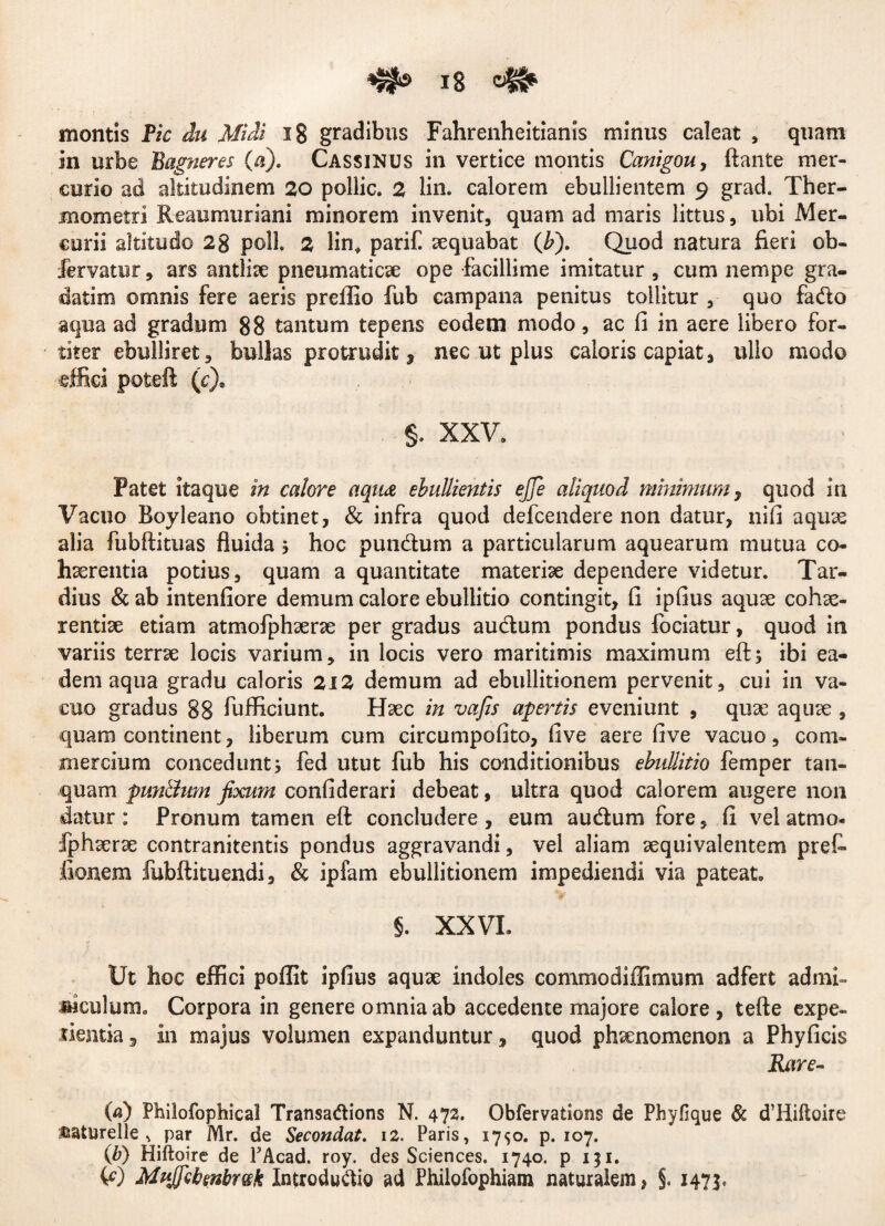 montis Pic du Midi ig gradibus Fahrenheitianis minus caleat , quam in urbe Bagneres (a). Cassinus in vertice montis Canigou, flante mer¬ curio ad altitudinem 20 pollic. 2 lin. calorem ebullientem 9 grad. Ther- mometri Reaumuriani minorem invenit, quam ad maris littus, ubi Mer¬ curii altitudo 2g poli. 2 lin, parili aequabat (Jb). Quod natura fieri ob- fervatur, ars antliae pneumaticae ope facillime imitatur , cum nempe gra- datim omnis fere aeris preffio fub campana penitus tollitur , quo fado aqua ad gradum 88 tantum tepens eodem modo, ac fi in aere libero for¬ titer ebulliret, bullas protrudit, nec ut plus caloris capiat, ullo modo •effiet poteft (c)e §. XXV. Patet itaque in calore aqua ebullientis ejje aliquod minimum, quod in Vacuo Royleano obtinet, & infra quod defcendere non datur, nifi aquae alia fubftituas fluida 5 hoc putidum a particularum aquearum mutua co¬ haerentia potius, quam a quantitate materiae dependere videtur. Tar¬ dius & ab intenfiore demum calore ebullitio contingit, fi ipfius aquae cohae¬ rentiae etiam atmofphaerae per gradus audum pondus fodatur, quod in variis terrae locis varium, in locis vero maritimis maximum eft; ibi ea¬ dem aqua gradu caloris 212 demum ad ebullitionem pervenit, cui in va¬ cuo gradus 88 fufficiunt. Haec in vafis apertis eveniunt , quae aquae , quam continent, liberum cum circumpofito, five aere five vacuo, com¬ mercium concedunt; fed utut fub his conditionibus ebullitio femper tan- quam puntlum fixum confiderari debeat, ultra quod calorem augere non datur : Pronum tamen eft concludere , eum audum fore, fi vel atmo- iphaerae contranitentis pondus aggravandi, vel aliam aequivalentem preC» Aonem fubftituendi, & ipfam ebullitionem impediendi via pateat. §. XXVI. f J Ut hoc effici poffit ipfius aquae indoles commodiffimum adfert admi¬ niculum. Corpora in genere omnia ab accedente majore calore, tefte expe¬ llentia 3 in majus volumen expanduntur, quod phaenomenon a Phyficis Rare- (a) Philofophical Transadions N. 472. Obfervations de Phyfique & d’Piifloire uaturelle , par Mr. de Secondat. 12. Paris, 17*50. p. 107. (b) Hiftoire de FAcad. roy. des Sciences. 1740. p 131. W Mttjficbenbmk Xntrodudio ad Philofophiam naturalem > §. 1475,