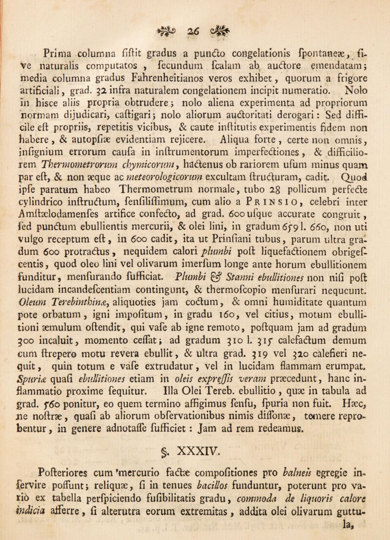 Prima columna fiftit gradus a pundo congelationis fpontaneae, fi- ve naturalis computatos , fecundum fcalam ab audore emendatam; media columna gradus Fahrenheitianos veros exhibet, quorum a frigore artificiali, grad. 32 infra naturalem congelationem incipit numeratio. Nolo in hisce aliis propria obtrudere; nolo aliena experimenta ad propriorum normam dijudicari, caftigari; nolo aliorum audoritati derogari: Sed diffi¬ cile eft propriis, repetitis vicibus, & caute inffitutis experimentis fidem non habere, & autopfiae evidentiam rejicere. Aliqua forte, certe non omnis, infignium errorum caufa in inftrumentorum imperfediones, & difficilio¬ rem Thermometrorum chymicorum, hadenus ob rariorem ufum minus quam par eft, & non aeque ac meteorologicorum excultam ftruduram, cadit. Quod ipfe paratum habeo Thermometrum normale, tubo 28 pollicum perfede cylindrico inftrudum, fenfiliffimum, cum alio a Prinsio, celebri inter Amftaelodamenfes artifice confedo, ad grad. 6ooufque accurate congruit, fed pundum ebullientis mercurii, & olei lini,, in gradum 6791. 660, non uti vulgo receptum eft, in 600 cadit, ita ut Prinfiani tubus, parum ultra gra¬ dum 600 protradus, nequidem calori plumbi poft liquefadionem obriges¬ centis , quod oleo lini vel olivarum imerfum longe ante horum ebullitionem funditur, menfurando fufficiat. Flumbi & Stanni ebullitiones non nifi poft lucidam incandefcentiam contingunt, & thermofeopio menfurari nequeunt. Oleum Terebinthina, aliquoties jam codum, & omni hutniditate quantum pote orbatum, igni impolitum, in gradu 160, vel citius, motum ebulli¬ tioni aemulum oftendit , qui vafe ab igne remoto , poftquam jam ad gradum 300 incaluit, momento ceffat; ad gradum 310 1. 315 calefadum demum cum ftrepero motu revera ebullit, & ultra grad. 319 vel 320 calefieri ne¬ quit , quin totum e vafe extrudatur, vel in lucidam flammam erumpat. Spuria quali ebullitiones etiam in oleis expreJJJs veram praecedunt, hanc in¬ flammatio proxime fequitur. Illa Olei Tereb. ebullitio , quae in tabula ad grad. f6o ponitur, eo quem termino affigimus fenfu, fpuria non fuit. Haec, aie noftrae, quafi ab aliorum obfervationibus nimis diflonae, temere repro¬ bentur , in genere adnotaffe fufficiet: Jam ad rem redeamus. §. XXXIV. Pofteriores cum mercurio fadae compofitiones pro balneis egregie in- fervire poliunt; reliquae, fi in tenues bacillos funduntur, poterunt pro va¬ rio ex tabella perfpiciendo fufibilitatis gradu, commoda de liquoris calore indicia afferre, fi alterutra eorum extremitas, addita olei olivarum guttu¬ la.