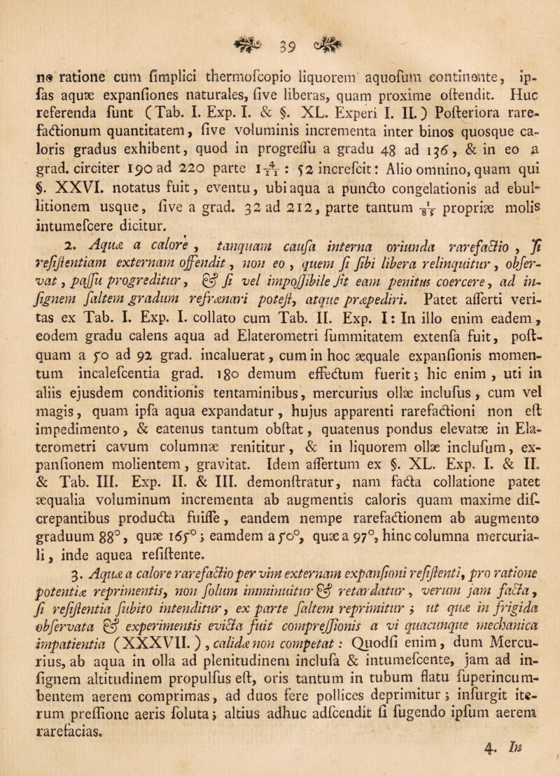 n@ ratione cum fitnplici thermofcopio liquorem aquofum continente, ip- fas aquae expanfiones naturales, five liberas, quam proxime oftendit. Huc referenda funt (Tab. I. Exp. I. & §. XL. Experi I. IL ) Pofteriora rare- fadionum quantitatem, live voluminis incrementa inter binos quosque ca¬ loris gradus exhibent, quod in progreiTu a gradu 48 ad 156, & in eo a grad. circiter I^oad 220 parte iY\ : 52increfcit: Alio omnino, quam qui §. XXVI. notatus fuit, eventu, ubi aqua a puncto congelationis ad ebul¬ litionem usque, five a grad. 32 ad 212, parte tantum -gT propriae molis intumefcere dicitur. 2. Aqua a calore , tanquam caufa interna oriunda rarefa&io , ]i refiftentiam externam offendit, non eo , quem fi Jibi libera relinquitur, obfer- vat, paffu progreditur, & fi vel impojjibile fit eam penitus coercere, ad in- fignem faltem gradum refrenari potefi, atque praepediri. Patet afferti veri¬ tas ex Tab. I. Exp. I. collato cum Tab. II. Exp. I: In illo enim eadem , eodem gradu calens aqua ad Elaterometri fummitatem extenfa fuit, poft- quam a fo ad 92 grad. incaluerat, cum in hoc sequale expanfionis momen¬ tum incalefcentia grad. 180 demum effedum fuerit; hic enim, uti in aliis ejusdem conditionis tentaminibus, mercurius ollae inclufus, cum vel magis, quam ipfa aqua expandatur, hujus apparenti rarefadioni non eft impedimento, & eatenus tantum obftat, quatenus pondus elevatae in Ela- terometri cavum columnae renititur, & in liquorem ollae inclufum, ex- panlionem molientem, gravitat. Idem effertum ex §. XL. Exp. I. & IL & Tab. III. Exp. II. & III. demonftratur, nam fada collatione patet aequalia voluminum incrementa ab augmentis caloris quam maxime dis¬ crepantibus produda fuiffe, eandem nempe rarefadionem ab augmento graduum 88° 5 quae i6f°; eamdem afo°, quae a 97°, hinc columna mercuria- li, inde aquea refiftente. 3. Aqii£ a calore rarefa&io per vim externam expanfioni refflenti, pro ratione potentia reprimentis, non folum imminuitur & retardatur, verum jam fa&a, fi refiflentia fubito intenditur, ex parte faltem reprimitur > ut qua in frigida obfer vat a £5? experimentis evi&a fuit compreffionis a vi quacunque mechanica impatientia (XXXVII.) , calida non competat: Quodfi enim, dum Mercu¬ rius, ab aqua in olla ad plenitudinem inclufa & intumefeente, jam ad in- fignem altitudinem propulfus eft, oris tantum in tubum flatu fuperincum- bentem aerem comprimas, ad duos fere pollices deprimitur; infurgit ite¬ rum preftione aeris foluta; altius adhuc adfcendit fi fugendo ipfum aerem rarefacias. 4. In
