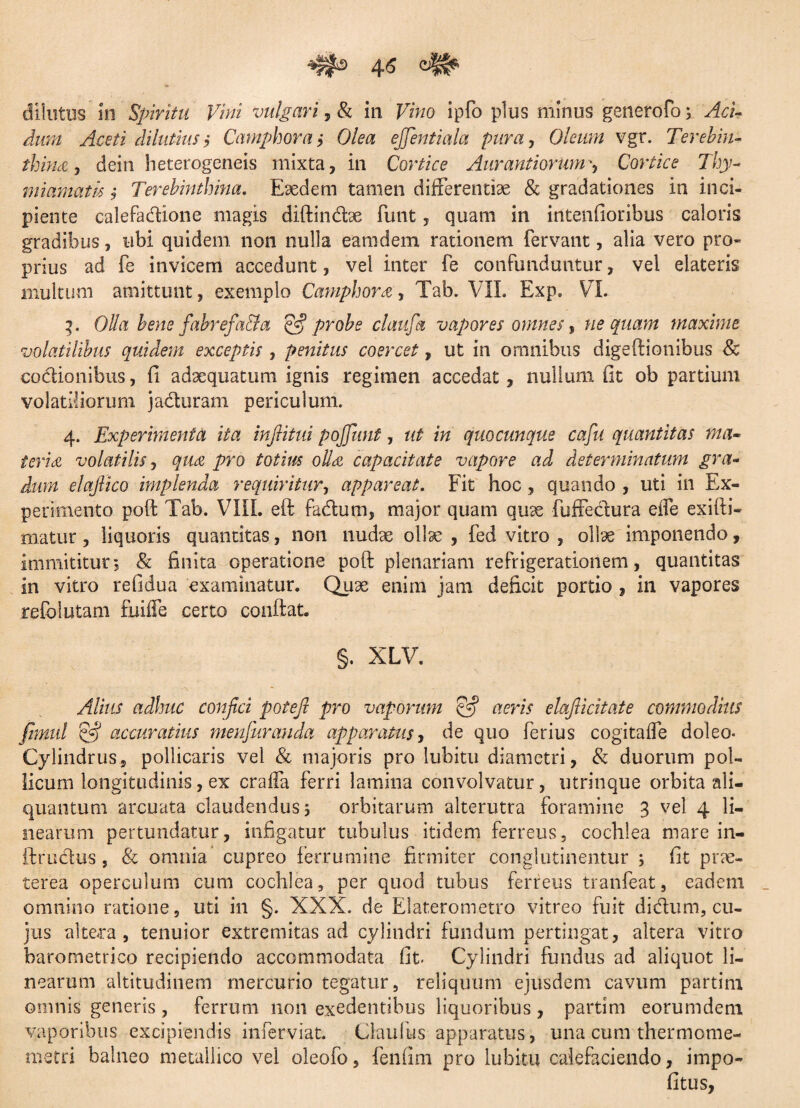 dilutus'in Spiritu Vini vulgari, & in Fmo ipfo plus minus generofo; ytei dilutius i Camphora ,• Olea ejjentiala pura, Oleum vgr. Terebin¬ thina y dein heterogeneis mixta, in Cortice AurantiarumCortice Thy¬ miamatis i Terebinthina. Eaedem tamen differentiae & gradationes in inci¬ piente calefadione magis diftincbe funt, quam in intenfioribus caloris gradibus, ubi quidem non nulla eamdem rationem fervant, alia vero pro¬ prius ad fe invicem accedunt, vel inter fe confunduntur, vel elateris multum amittunt, exemplo Camphora, Tab. VII. Exp. VI. 3. Olla bene fabrefa&a S3 probe claufa vapores omnes, ne quam maxime volatilibus quidem exceptis, penitus coercet, ut in omnibus digeftionibus Sc codionibus, fi adaequatum ignis regimen accedat, nullum fit ob partium volatiliorum jaduram periculum. 4. Experimenta ita inftitui pojjimt, ut in quocunque cafu quantitas ma¬ teria volatilis, qua pro totius olla capacitate vapore ad determinatum gra¬ dum elafiico implenda requiritur, appareat. Fit hoc, quando , uti in Ex¬ perimento poft Tab. VIII. eft fadum, major quam quae fuffedura effe exifti- matur, liquoris quantitas, non nudae ollae , fed vitro , ollae imponendo, immititur; & finita operatione poft plenariam refrigerationem, quantitas in vitro refidua examinatur. Quae enim jam deficit portio , in vapores refclutam fiiiffe certo conftat. §. XLV. Alius adhuc conjici potefi pro vaporum SS aeris elajiicitate commodius jtmul & accuratius menfurauda apparatus, de quo ferius cogitaffe doleo- Cylindrus, pollicaris vel & majoris pro lubitu diametri, & duorum pol¬ licum longitudinis, ex craffa ferri lamina convolvatur, utrinque orbita ali¬ quantum arcuata claudendus, orbitarum alterutra foramine 3 vel 4 li¬ nearum pertundatur, infigatur tubulus itidem ferreus, cochlea mare in- ftrudus, & omnia cupreo ferrumine firmiter conglutinentur ; fit prae¬ terea operculum cum cochlea, per quod tubus ferreus tranfeat, eadem omnino ratione, uti in §. XXX. de Elaterometro vitreo fuit didum, cu¬ jus altera, tenuior extremitas ad cylindri fundum pertingat, altera vitro barometrico recipiendo accommodata fit. Cylindri fundus ad aliquot li¬ nearum altitudinem mercurio tegatur, reliquum ejusdem cavum partim omnis generis, ferrum non exedentibus liquoribus , partim eorumdem vaporibus excipiendis inferviat. Claufus apparatus, una cum thermome- metri balneo metallico vel oleofo, fenfim pro lubitu calefaciendo, impo- fitus.