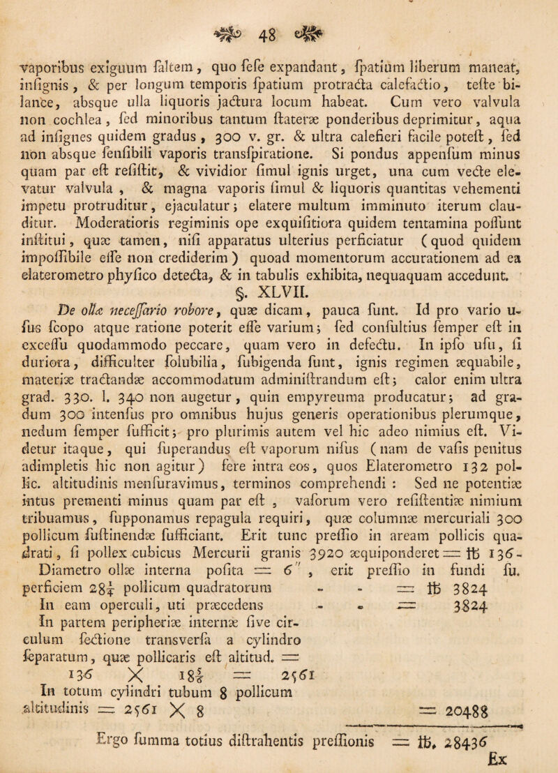 vaporibus exiguum laltem, quo fefe expandant, fpattum liberum maneat, infignis , & per longum temporis ipatium protradta calefadio, tefte bi- 1 an'ce, absque ulla liquoris jadlura locum habeat. Cum vero valvula non cochlea, fed minoribus tantum ftaterae ponderibus deprimitur, aqua ad infignes quidem gradus , 300 v. gr. & ultra calefieri facile poteft, fed non absque fenfibili vaporis transfpiratione. Si pondus appenfum minus quam par eft refiftit, & vividior fimul ignis urget, una cum ve&e ele¬ vatur valvula , & magna vaporis fimul & liquoris quantitas vehementi impetu protruditur, ejaculatur ; elatere multum imminuto iterum clau¬ ditur. Moderatioris regiminis ope exquifitiora quidem tentamina poffunt inftitui, quae tamen, nifi apparatus ulterius perficiatur (quod quidem itnpoflibile elfe non crediderim ) quoad momentorum accurationem ad ea elaterometro phyfico dete&a, & in tabulis exhibita, nequaquam accedunt. §. XLVII. De olla necejjario robore, quae dicam, pauca funt. Id pro vario u- fus fcopo atque ratione poterit effe varium; fed confultius femper eft in exceilu quodammodo peccare, quam vero in defedu. In ipfo ufu, fi duriora, difficulter folubilia, fubigenda funt, ignis regimen aequabile, materiae tradandse accommodatum adminiftrandum eft; calor enim ultra grad. 330. 1. 340 non augetur , quin empyreuma producatur; ad gra¬ dum 300 intenfus pro omnibus hujus generis operationibus plerumque, nedum femper fufficit; pro plurimis autem vel hic adeo nimius eft. Vi¬ detur itaque, qui fuperandus eft vaporum nifus ( nam de vafis penitus adimpletis hic non agitur) fere intra eos, quos Elaterometro 132 poi- lic. altitudinis menfuravimus, terminos comprehendi : Sed ne potentiae intus prementi minus quam par eft , vaforum vero refiftentiae nimium tribuamus, fupponamus repagula requiri, quae columnae mercuriali 300 pollicum fuftinendae fufficiant. Erit tunc preffio in aream pollicis qua¬ drati , fi pollex cubicus Mercurii granis 3920 aequiponderet = 136- Diametro ollae interna pofita = 6'' , erit prefiio in fundi fu. perficiem 28^ pollicum quadratorum ~ - — Ifc 3824 In eam operculi, uti praecedens - ® 3824 In partem peripheriae internae fi ve cir¬ culum fedione transverfa a cylindro feparatum, quae pollicaris eft altitud. — 13^ X = 2561 In totum cylindri tubum 8 pollicum .altitudinis = 2561 X 8 — 20488 Ergo fumma totius diftrahentis preffionis = j®, 2843^ £x