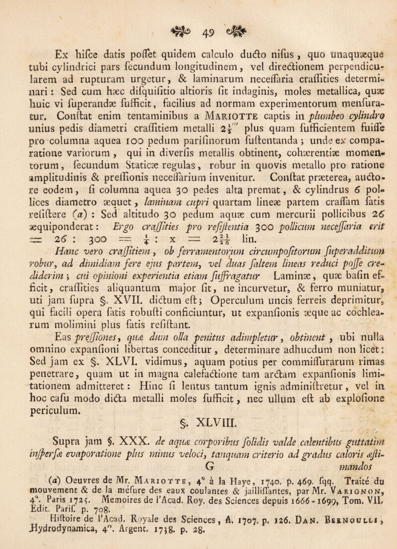 Ex hifce datis pollet quidem calculo dudo nifus , quo unaquaeque tubi cylindrici pars fecundum longitudinem, vel diredionem perpendicu- larem ad rupturam urgetur, & laminarum neceflaria craffities determi¬ nari : Sed cum haec difquifitio altioris fit indaginis, moles metallica, qux huic vi fixperandse fufficit, facilius ad normam experimentorum menfura- tur. Confiat enim tentaminibus a MAPdQTTE captis in plumbeo cylindro unius pedis diametri craffitiem metalli 2■? plus quam fufficientem fuilfe pro columna aquea ioo pedum parifinorum fuftentanda j unde ex compa¬ ratione variorum , qui in diverfis metallis obtinent, cohaerentiae momett* torum, fecundum Staticx regulas, robur in quovis metallo pro ratione amplitudinis & preffionis necelfariurn invenitur. Confiat praeterea, audo* re eodem, fi columna aquea 30 pedes alta premat, & cylindrus 6 pol* lices diametro sequet, laminam cupri quartam lineae partem cralfam fatis refiftere (a) : Sed altitudo 30 pedum aquse cum mercurii pollicibus 26 xquiponderat: Ergo craffities pro refiftentia 300 pollicum necejjaria erit — 26 : 300 = £ : x — 2\\ lin. Hanc vero craffitiem , ob ferramentorum circwnpofit orum fuperadditum robur, ad dimidiam fere ejus partem, vel duas faltem lineas reduci pojfe cre¬ diderim > cui opinioni experientia etiam fuffi'agatur Laminae, quae bafin et ficit, craffities aliquantum major fit, ne incurvetur, & ferro muniatur, uti jam fupra §, XVII. didum eft; Operculum uncis ferreis deprimitur^ qui facili opera fatis robufti conficiuntur, ut expanfionis aeque ac cochlea* rum molimini plus fatis refiftant. Eas preffionesy qu£ dum olla penitus adimpletur, obtinent , ubi nulla omnino expanfioni libertas conceditur , determinare adhucdum non licet: Sed jam ex §. XLVI. vidimus, aquam potius per commi (fur arum rimas penetrare, quam ut in magna calefadione tam ardam expanfionis limi* tationem admitteret: Hinc fi lentus tantum ignis adminiftretur, vel in hoc cafu modo dida metalli moles fufficit, nec ullum eft ab explofione periculum. §. XLVIII. Supra jam §. XXX. de aqua corporibus folidis valde calentibus guttatiM injperfa evaporatione plus minus veloci, tanquam criterio ad gradus caloris afli~ G mandos (a) Oeuvres de Mr. Mariotte, 4q a la Haye, 1740» f>. 469. fqq. Ttaite du mouvement & de la mefure des eaux coulantes & jaillifTantes, par Mr. Variqnon, 4\ Paris 1725. Memoires de PAcad. Roy. des Sciences depuis 1666- 1699, Tam. V1L Edit. Parif. p. 708. Hiftoire de PAcad. Royale des Sciences, A. 1707. p, jz6. Dan. Bernqulli , .Hydrodynamica, 40. Argent, 1758. p. 28*