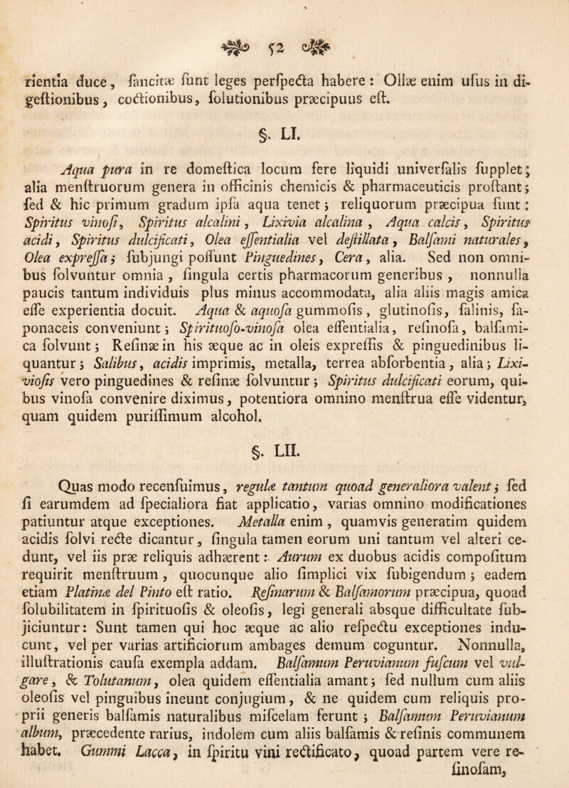 nentia duce, fimcitae iiint leges perfpeda habere: Ollae enim ufus in di- geftionibus, codionibus, folutionibus praecipuus eft. §. LI. Aqua pura in re domeftica locum fere liquidi univerfalis fupplet; alia menftruorum genera in officinis chemicis & pharmaceuticis proftant; fed & hic primum gradum ipfa aqua tenet; reliquorum praecipua funt: Spiritus vinoSpiritus alcalini, Lixivia alcalina , Aqua calcis, Spiritus- acidi, Spiritus dulcificat i, Olea ejfientialia vel defiillata , Balfami naturales , Olea exprejfia> fubjungi poliunt Pinguedines, Cera, alia. Sed non omni bus folvuntur omnia , lingula certis pharmacorum generibus , nonnulla paucis tantum individuis plus minus accommodata, alia aliis magis amica efle experientia docuit. Aqua & aquofa gummofis , glutinofis, falinis, fa- ponaceis conveniunt; Sfirituofio-vinofia olea eflentialia, refinofa, balfami- ca folvunt; Refinsein his seque ac in oleis expreffis & pinguedinibus li¬ quantur; Salibus, acidis imprimis, metalla, terrea abforbentia, alia; Lixi- viofis vero pinguedines & refinse folvuntur ; Spiritus dulcificati eorum, qui¬ bus vinofa convenire diximus, potentiora omnino menftrua efle videntur, quam quidem puriffimum alcohol. §. LIL Quas modo recenfiiimus, regula tantum quoad generaliora valent $ fed fi earumdem ad fpecialiora fiat applicatio, varias omnino modificationes patiuntur atque exceptiones. Metalla enim , quamvis generatim quidem acidis folvi rede dicantur, fingula tamen eorum uni tantum vel alteri ce¬ dunt, vel iis prse reliquis adhaerentAurum ex duobus acidis compofitum requirit menftruum, quocunque alio fimplici vix fubigendum; eadem etiam Platinn dei Pinto eft ratio. Bgfinarum & Balfamorum praecipua, quoad folubilitatem in fpirituofis & oleofis, legi generali absque difficultate fub- jiciuntur: Sunt tamen qui hoc aeque ac alio refpedu exceptiones indu¬ cunt, vel per varias artificiorum ambages demum coguntur. Nonnulla, illuftrationis caufa exempla addam. Balfamum Peruvianum fuficum vel vul¬ gare, & Tolutanum, olea quidem effentialia amant; fed nullum cum aliis oleofis vel pinguibus ineunt conjugium, & ne quidem cum reliquis pro¬ prii generis balfamis naturalibus mifcelam ferunt ; Balfamum Peruvianum album, praecedente rarius, indolem cum aliis balfamis & refinis communem habet. Gummi Lacca , in fpiritu vini redificato, quoad partem vere re- finofam.