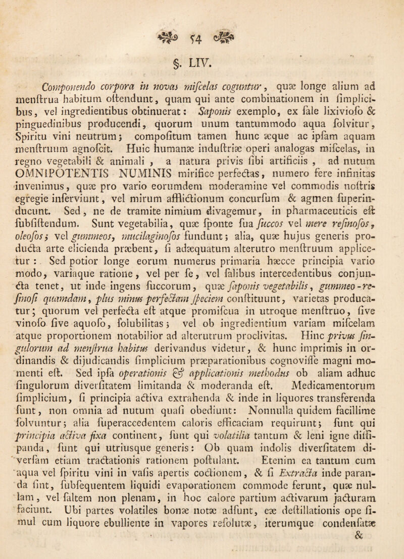 *f#s ?4 §. LIV. Componendo corpora in novas rnifcelas coguntur, quae longe alium ad menftrua habitum oftendunt, quam qui ante combinationem in fimplici- bus, vel ingredientibus obtinuerat: Saponis exemplo, ex Tale lixiviofo <& pinguedinibus producendi, quorum unum tantummodo aqua folvitur. Spiritu vini neutrum) compofitum tamen hunc aeque ac ipfam aquam nienftruum agnofcit. Huic humanae induftriae operi analogas rnifcelas, in regno vegetabili <& animali , a natura privis fibi artificiis , ad nutum OMNIPOTENTIS NUMINIS mirifice perfedas, numero fere infinitas invenimus, quae pro vario eorumdem moderamine vel commodis noftris egregie infer vi unt, vel mirum afflidionum concurfum & agmen fuperin- ducunt. Sed, ne de tramite nimium divagemur, in pharmaceuticis eft lubfiftendum. Sunt vegetabilia, quae fponte fua fuccos vel mere refinofos9 oleofos, velgummeoSj mucilaginojos fundunt; alia, quae hujus generis pro¬ ducta arte elicienda praebent, fi adaequatum alterutro menftruum applice¬ tur : Sed potior longe eorum numerus primaria haecce principia vario modo, variaque ratione, vel per fe, vel falibus intercedentibus conjun- da tenet, ut inde ingens fuccorum, qux faponis vegetabilis, gummeo-re- finofi quamdam, plus minus perfe&am jpeciem conftituunt, varietas produca¬ tur; quorum vel perfeda eft atque promifcua in utroque menftruo, five vinofo five aquofo, folubilitas; vel ob ingredientium variam mifcelam atque proportionem notabilior ad alterutrum proclivitas. Hinc privus fin- gulorum ad menftrua habitus derivandus videtur, & hunc imprimis in or¬ dinandis & dijudicandis fimplicium praeparationibus cognovifle magni mo¬ menti eft. Sed ipfa operationis CS applicationis methodus ob aliam adhuc fingulorum diverfitatem limitanda & moderanda eft. Medicamentorum fimplicium, fi principia adiva extrahenda & inde in liquores transferenda funt, non omnia ad nutum quali obediunt: Nonnulla quidem facillime folvuntur; alia fuperaccedentem caloris efficaciam requirunt; funt qui principia a&iva fixa continent, funt qui volatilia tantum & leni igne diifi- panda, funt qui utriusque generis: Ob quam indolis diverfitatem di- verfam etiam tradationis rationem poftulant. Etenim ea tantum cum aqua vel fpiritu vini in vafis apertis codionem, & fi Extra&a inde paran¬ da fint, fubfequentem liquidi evaporationem commode ferunt, quae nul¬ lam, vel faltem non plenam, in hoc calore partium adivarum jaduram faciunt. Ubi partes volatiles bonae notae adfunt, eae deftillationis ope fi- mul cum liquore ebulliente in vapores refolutae, iterumque condenfatae &