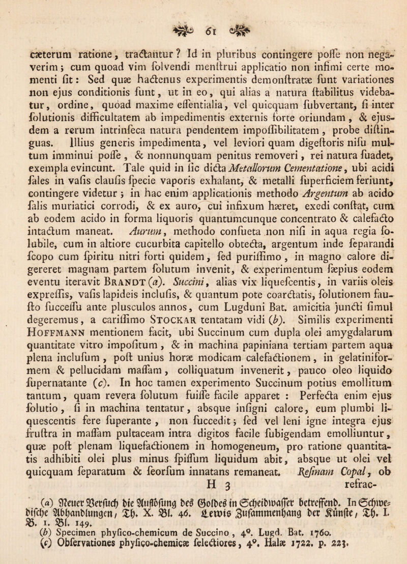 caeterum ratione, tradantur ? Id in pluribus contingere polle non nega- verim; cum quoad vim {divendi menllrui applicatio non infimi certe mo¬ menti fit: Sed quse hadenus experimentis demonftratce funt variationes non ejus conditionis funt, ut in eo, qui alias a natura ftabilitus videba¬ tur , ordine, quoad maxime elfentialia, vel quicquam fubvertant, fi inter folutionis difficultatem ab impedimentis externis forte oriundam , & ejus¬ dem a rerum intrinfeca natura pendentem impoffibilitatem , probe difiin- guas. Illius generis impedimenta, vel leviori quam digeftoris nifu mul¬ tum imminui polfe , & nonnunquam penitus removeri, rei natura fuadet, exempla evincunt. Tale quid in fic dida Metallorum Cernentatione, ubi acidi fales in vafis claufis fpecie vaporis exhalant, & metalli fuperficiem feriunt, contingere videtur 5 in hac enim applicationis methodo Argmtum ab acido falis muriatici corrodi, & ex auro, cui infixum haeret, exedi confiat, cum ab eodem acido in forma liquoris quantumcunque concentrato & calefado intadum maneat. Aurum, methodo confueta non nifi in aqua regia fo- lubile, cum in aitiore cucurbita capitello obteda, argentum inde feparandi fcopo cum fpiritu nitri forti quidem, fed puriffimo , in magno calore di¬ gereret magnam partem folutum invenit, & experimentum fepius eodem eventu iteravit Brandt(oi). Succinit alias vix liquefeentis, in variis oleis expreffis, vafis lapideis incliifis, & quantum pote coardatis, iolutionem fau- fio fucceifu ante plusculos annos, cum Lugduni Bat. amicitia jundi fimul degeremus, a cariffimo Stgckak tentatam vidi (Jb). Similis experimenti Hoffmann mentionem facit, ubi Succinum cum dupla olei amygdalarum quantitate vitro impofitum , & in machina papiniana tertiam partem aqua plena inclufum , pofi unius horse modicam calefadionem, in gelatinifor- mem Si pellucidam maifam, colliquatum invenerit, pauco oleo liquido fupernatante (c). In hoc tamen experimento Succinum potius emollitum tantum, quam revera folutum fuilfe facile apparet : Perfeda enim ejus folutio, fi in machina tentatur, absque infigni calore, eum plumbi li¬ quescentis fere fuperante , non fuccedit; fed vel leni igne integra ejus fruftra in maifam pultaceam intra digitos facile fubigendam emolliuntur, quse pofi: plenam liquefadionem in homogeneum, pro ratione quantita¬ tis adhibiti olei plus minus fpilfum liquidum abit, absque ut olei vel quicquam feparatum Sc feorfum innatans remaneat. Bgfinam Copal, ob H 3 refrac- O) 9?euer Sktfudj bte 9ftifloftm<j beS in (SdjdbwajTet? betreffenb. In 6d)n)e? btfebe ^Ibbanbltmgen / £&♦ X. ©I. 46. Netote Sufammenbmtg ba ^unfle / £&♦ L £5. 1. ©1. 149» (b) Specimen phyfico-chemicum de Succino , 40. Lugd. Bat. 1760. (0 Obfervationes phyligo-chemicae felediores, 40. Hal* 172«. p» 333.