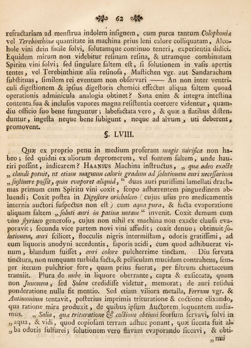 <52 •* refradariam ad menftrua indolem infignem, cum parca tantum Colophoni % vel Terebinthina quantitate in machina prius leni calore colliquatam, Alco- hole vini dein facile folvi* folutamque continuo teneri, experientia didici. Equidem mirum non videbitur relinam refina, & utramque combinatam Spiritu vini folvi 3 fed lingulare faltem elb, li folutionem in valis apertis tentes, vel Terebinthinae alia relinofa, Maftichen vgr. aut Sandaracham fubftituas, fimilem rei eventum non obfervari - An non inter ventri¬ culi digeftionem & ipfius digeftoris chemici effedus aliqua faltem quoad operationis adminicula analogia obtinet? Sana enim & integra inteftitia contenta fua & inclufos vapores magna refiftentia coercere videntur, quam- diu officio fuo bene funguntur 5 labefadata vero, & qute a datibus diften- duntur, ingefta neque bene fubigunt , neque ad alvum , uti deberent» promovent. J. LVIII. Qiise ex proprio penu in medium proferam magis mirifica non ha¬ beo 3 fed quidni ex aliorum depromerem, vel fontem faltem, unde hau¬ riri poffint, indicarem? Haanius Machina inftrudus, 35 qua adeo exa&e „ claudi potuit, ut etiam magnum caloris gradum ad folutionem auri necejfarium w fuftinere poffitp quin evaporet aliquid, u duas auri puriflimi lamellati drach¬ mas primum cum Spiritu vini coxit, fcopo adhaerentem pinguedinem ab¬ luendi 3 Coxit poftea in Digejlore orichalceo (cujus ufus pro medicamentis internis audori fufpedus non eft ) cum aqua pura, & fada evaporatione aliquam faltem „foluti auri in patina notam cc invenit. Coxit demum cum vino Jlyriaco generofo, cujus non nihil ex machina non exade claufa eva¬ poravit 3 fecunda vice partem novi vini affudit3 coxit denuo 3 obtinuit/0- lutionem, auri fcilicet, flocculis nigris intermilfam, odoris gratiffimi, ad eum liquoris anodyni accedentis, faporis acidi, cum quod adhibuerat vi¬ num , blandum fuiffet , auri colore pulcherrime tindam. Diu fervata tindura, non nunquam turbida fada,& pelliculam mucidam contrahens, fem- per iterum pulchrior fere, quam prius fuerat, per filtrum chartaceum transiit. Plura de nube in liquore oberrante, capta & exficcata, quam non Junonem , fed Solem credidilfe videtur, memorat3 de auri relidui ponderatione nulla fit mentio. Sed etiam viliora metalla. Ferrum vgr. & Anthnonium tentavit, pofterius imprimis trituratione & codione elixando» qua ratione mira produxit, de quibus ipfum Audorem loquentem audia¬ mus. „ Salia, qua trituratione £5? coctione obtinui feorfum fervavi, foivi in „aqua, & vidi, quod copiofam terram adhuc ponant, qticC ficcata fuit al- 33 ba odoris fulfureij folutionem vero flavam evaporando ficcavi, & obti- nui