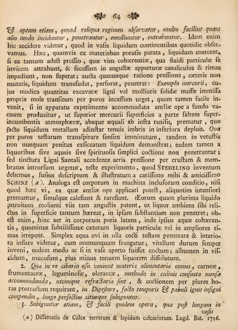 aptum etiam, quoad reliqua regimen obfervatur , facilius quam alio modo inciduntur , penetrantur , emolliuntur, extrahuntur. Idem enim hic accidere videtur, quod in vafis liquidum continentibus quotidie obfer- vamus. Haec, quamvis ex materiebus porofis parata , liquidum coercent, fi ea tantum adeft preffio , quae vim cohaerentiae, qua fluidi particulae fe invicem attrahunt, & feceflum in anguftae apperturae canaliculos & rimas impediunt, non fuperat; auda quacunque ratione prefiione , caeteris non mutatis, liquidum transfudat, perforat, penetrat: Exemplo mercurii, cu¬ jus modica quantitas excavatae ligni vel mollioris folidae maflae immiffa propria mole tranfitum per poros incaflum urget, quem tamen facile in¬ venit, fi in apparatu experimento accommodato antliae ope a fundo va¬ cuum producitur, ut fuperior mercurii fuperficies a parte faltem fuper- incumbentis atmosphaerae, absque aequali ab infra renifu, prematur , quo fado liquidum metallum adinftar tenuis imbris in inferiora depluit. Ova per poros teftarum transfpirare fenfim imminutum, tandem in vetuftis non nunquam penitus exficcatum liquidum demonftrat; eadem tamen a liquoribus five aqueis five fpirituofis fimplici codione non penetrantur; fed tindura Ligni Santali accedente aeris prefiione per cruftam & mem¬ branas introrfum urgetur, tefte experimento, quod Stehelino inventum debemus, fufius defcriptum & illuftratum a cariifimo mihi & amicifiimo Sqhinz (0). Analoga eft corporum in machina incluforum conditio, nifi quod haec vi, ea quae antliae ope applicari poteft, aliquoties intenfiori premantur, fimulque calefiant & rarefiant. iEorum quam plurima liquido jntroitum molienti viis tam anguftis patent, ut liquor ambiens fibi reli- dus in fuperficie tantum haereat, in ipfam fubftantiam non penetretj ob¬ eli: enim, hinc aer in corporum poris latens, inde ipfius aquae cohaeren¬ tia , quominus fubtiliflimae caeterum liquoris particulae vel in ampliores ri¬ mas irrepent. Simplex aqua ovi in olla codi teftam penetrare & interio¬ ra inflare videtur, cum nonnunquam frangatur; vitellum durum femper inveni, eodem modo ac fi in vafe aperto fuiflet codum; albumen in vit eidum, mucofum, plus minus tenuem liquorem diflblutum. 2. Qua in re cibaria ufu veniunt materia alimentaria omnes, carneae, frumentaceae, leguminofae, oleraceae, methodo in culinis confiet a menfit accommodanda, utcunque refra&aria fini , & codionem per plures ho¬ ras protradam requirant, in Digejlore, fa&o temporis & pabuli ignis infigni compendio , longe perfe&im citimque Jubiguntur. 3. Subiguntur etiam, §£? facili quidem opera, qua pojl longam in , ' . vafis (a) Diflertatio de Calce terrarum & lapidum calcariorum. Lugd. Bat. 1756.