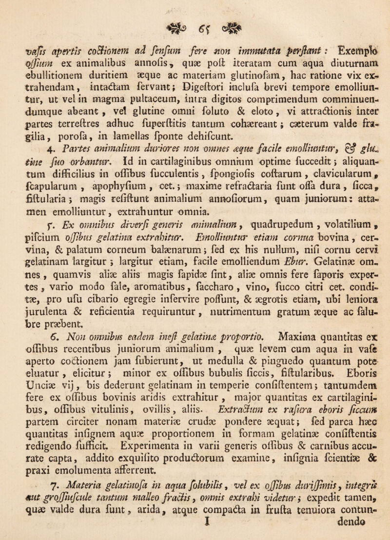 vafs apertis co&ionem ad fenfum fere non immutata perflant: Exemplo qfflum ex animalibus annofis, quae poti: iteratam cum aqua diuturnam ebullitionem duritiem aeque ac materiam glutinofam, hac ratione vix ex¬ trahendam, intadam fervant; Digedori inclufa brevi tempore emolliun¬ tur, ut vel in magma pultaceum, intra digitos comprimendum comminuen- dumque abeant , vel glutine omni foluto & eloto, vi attradionis inter partes terredres adhuc fuperftitis tantum cohaereant; exterum valde fra¬ gilia, porofa, in lamellas fponte dehifcunt. 4. Partes animalium duriores non omnes <zque facile emolliuntur& glu«, tine fuo orbantur, Id in cartilaginibus omnium optime fuccedit; aliquan¬ tum difficilius in offibus fucculentis , fpongiofis codarum , clavicularum , fcapularum , apophyfium , cet.; maxime refradaria funt offa dura , ficca v fidularia; magis refidunfc animalium annofiorum, quam juniorum; atta¬ men emolliuntur, extrahuntur omnia, f. Ex omnibus diverfi gmeris animalium, quadrupedum , volatilium , pifcium offibus gelatina extrahitur. Emolliuntur etiam cornua bovina, cer¬ vina, & palatum corneum balaenarum; fed ex his nullum, nifi cornu cervi gelatina m largitur ; largitur etiam, facile emolliendum Ebur. Gelati nae orn, nes , quamvis aliae aliis magis fapidae fint, aliae omnis fere faporis exper¬ tes , vario modo fale, aromatibus, faccharo , vino, fucco citri cet. condi¬ tae, pro ufu cibario egregie infervire poliunt, & aegrotis etiam, ubi leniora jurulenta & reficientia requiruntur, nutrimentum gratum aeque ac falu- bre praebent, 6, Non omnibus eadem inefi gelatina proportio, Maxima quantitas ex offibus recentibus juniorum animalium , quae levem cum aqua in vafe aperto codionem jam fubierunt, ut medulla & pinguedo quantum pote eluatur , elicitur ; minor ex offibus bubulis ficeis, fiftularibus. Eboris Unciae vij, bis dederunt gelatinam in temperie confidentem; tantum dem fere ex offibus bo vinis aridis extrahitur , major quantitas ex cartilagini¬ bus, offibus vitulinis, ovillis, aliis. Extra&um ex rafura eboris ficcum partem circiter nonam materiae crudae pondere aequat; fed parca haec quantitas infignem aquae proportionem in formam gelatinae confidentis redigendo fufficit. Experimenta in varii generis offibus & carnibus accu¬ rate capta, addito exquifito produdorum examine, infignia fcientfee & praxi emolumenta afferrent. 7. Materia gelatinofa in aqua folubilis, vel ex offibus durifpmis, integris Miit grojfufcule tantum malleo fractis, omnis extrahi videtur; expedit tamen, quae valde dura funt, arida, atque compada in frufta tenuiora contun- I dendo