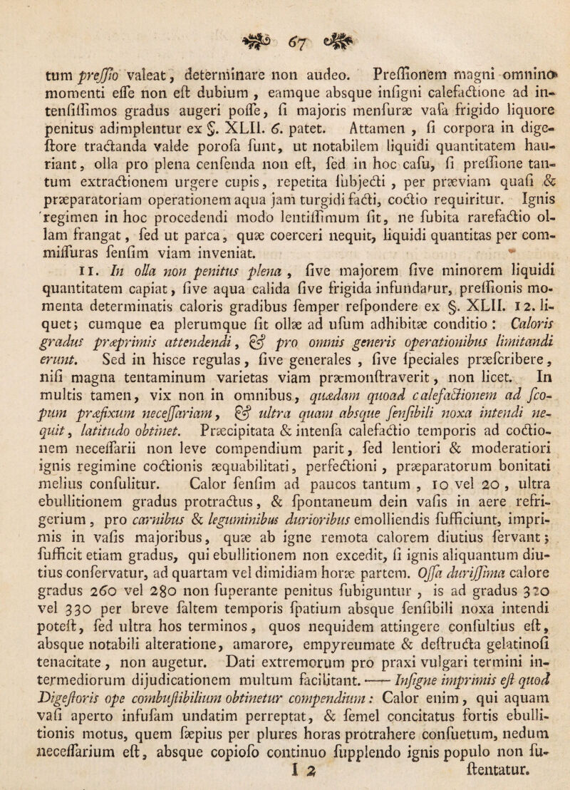 tum prejjio valeat , determinare noti audeo. Preffionem magni omnino momenti effe non eft dubium , eamque absque infigni calefadione ad in- tenfiilimos gradus augeri poife, fi majoris menfurae vafa frigido liquore penitus adimplentur ex §. XLIi. 6. patet. Attamen , fi corpora in dige- ftore tradanda valde porofa funt, ut notabilem liquidi quantitatem hau¬ riant, olla pro plena cenfenda non eft, fed in hoc cafu, fi preifione tan¬ tum extradionem urgere cupis, repetita lbbjedi , per praeviam quafi & praeparatoriam operationem aqua jam turgidi facti, codio requiritur. Ignis 'regimen in hoc procedendi modo lentiflimum fit, ne fubita rarefadio ol¬ lam frangat, fed ut parca, quae coerceri nequit, liquidi quantitas per com- milfuras fenfim viam inveniat. ii. In olla non penitus plena , five majorem five minorem liquidi qu antitatem capiat, five aqua calida five frigida infundatur, preftxonis mo¬ menta determinatis caloris gradibus femper refpondere ex §. XLIL 12. li¬ quet; cumque ea plerumque fit ollae ad ufum adhibitae conditio : Caloris gradus praprimis attendendi, pro omnis generis operationibus Imitandi erunt. Sed in hisce regulas , five generales , five fpeciales pnefcribere, nifi magna tentaminum varietas viam praemonftraverit, non licet. In multis tamen, vix non in omnibus, quadam quoad calefa&ionem ad fco- pum prafixum necejjariam, ultra quam absque fenfibili noxa intendi ne~ quit, latitudo obtinet. Praecipitata & intenla calefadio temporis ad codio» nem necelfarii non leve compendium parit, fed lentiori & moderatiori ignis regimine codionis aequabilitati, perfedioni , praeparatorum bonitati melius confulitur. Calor fenfim ad paucos tantum , io vel 20 , ultra ebullitionem gradus protradus, & fpontaneum dein vafis in aere refri¬ gerium , pro carnibus & leguminibus durioribus emolliendis fufticiunt, impri¬ mis in vafis majoribus, quse ab igne remota calorem diutius fervant 5 fufficit etiam gradus, qui ebullitionem non excedit, fi ignis aliquantum diu¬ tius confervatur, ad quartam vel dimidiam horte partem. Offa durijjlma calore gradus 260 vel 2go non fuperante penitus fubiguntur , is ad gradus 320 vel 330 per breve faltem temporis fpatium absque fenfibili noxa intendi poteft, fed ultra hos terminos, quos nequidem attingere confultius eft, absque notabili alteratione, amarore, empyreumate & deftruda gelatinoG tenacitate , non augetur. Dati extremorum pro praxi vulgari termini in¬ termediorum dijudicationem multum facilitant. — Infigne imprimis eft quod 'Digefloris ope combuftibilium obtinetur compendium: Calor enim, qui aquam vafi aperto infulam undatim perreptat, & femel concitatus fortis ebulli¬ tionis motus, quem fepius per plures horas protrahere confuetum, nedum neceflarium eft, absque copiofo continuo fupplendo ignis populo non fu- I 2 ftentatur.