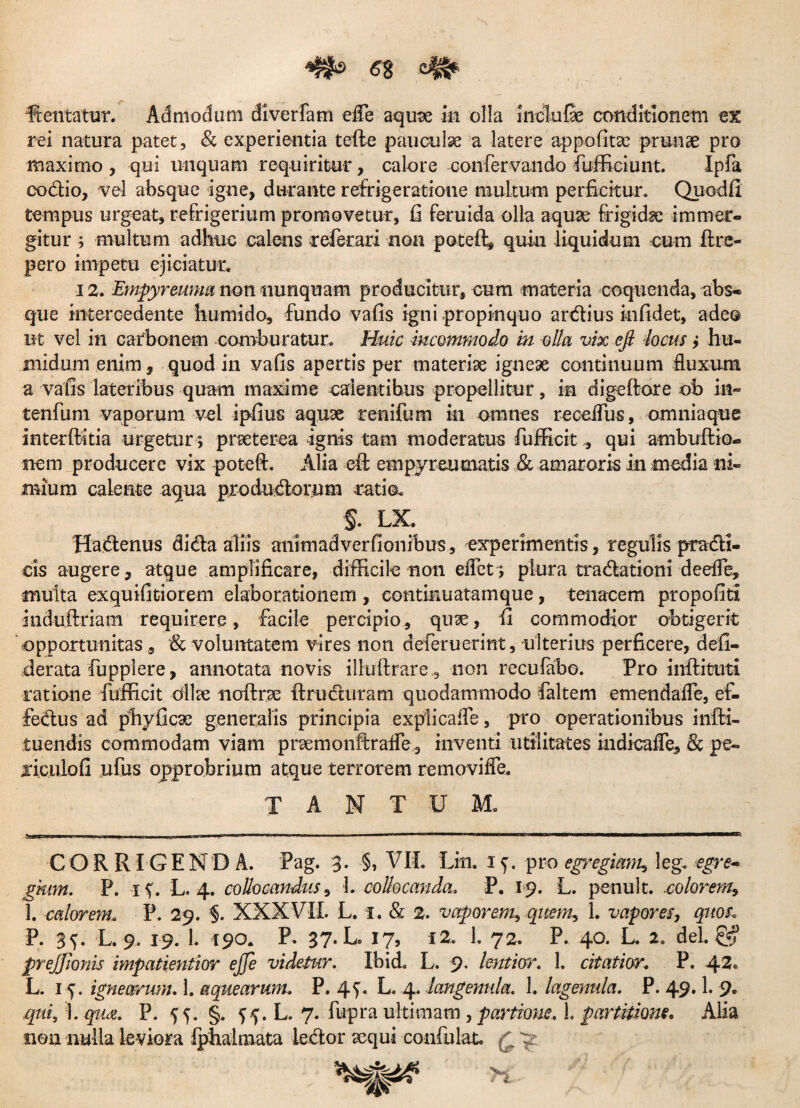 rei natura patet, & experientia tefte pauculae a latere appofitce prunae pro maximo , qui unquam requiritur, calore confervando fuffieiunt. Ipfa codio, vel absque igne, durante refrigeratione multum perficitur. Quodfi tempus urgeat, refrigerium promovetur, fi feruida olla aquae frigidae immer¬ gitur ; multum adhuc calens relerari non poteffi quin liquidum cum ftre- pero impetu ejiciatur. 12. Empyreunm non nunquam producitur, cum materia coquenda, abs¬ que intercedente humido, fundo vafis igni propinquo ardius in fidet, adeo ut vel in carbonem comburatur. Huic incommodo in olla vix efi heus > hu- niidum enim, quod in vafis apertis per materiae igneae continuum fluxum a vafis lateribus quam maxime calentibus propellitur, in digeftore ob in- tenfum vaporum vel ipfius aquae renifum in omnes recefius, omnia que interftitia urgetur ; praeterea ignis tam moderatus fufficit, qui ambuftio- nem producere vix poteft. Alia efl em pyr eu matis & amaroris in modia ni¬ mium calente aqua produdorum ratio. §. LX. Hadenus dida aliis animadverfionibus, experimentis, regulis pradi¬ cis augere, atque amplificare, difficile non eflet; plura tradationi deelFe, multa exquifitiorem elaborationem , continuatamque, tenacem propofiti induftriam requirere, facile percipio, qu^e, fi commodior obtigerit opportunitas, & voluntatem vires non defieruerint, ulterius perficere, defi- derata fupplere, annotata novis illuftrare , non recufabo. Pro inlfituti ratione fufficit dlke noftrse flruduram quodammodo faltem emendafle, ef- fedus ad phyfiese generalis principia explicafle, pro operationibus infti- tuendis commodam viam praemonftraife , inventi utilitates indicafle, & pe- jiculofi ufus opprobrium atque terrorem removifle. TANTUM. II ■ I -wi-ii .» MIM ■ «'■*■ 1 » ■■■ 1 •!.. I111 1 «L 111 u ——1i*——«awaa—■c—;i——— CORRIGENDA. Pag. 3. §, VII. Lin. 15. pro egregiam? leg. egre¬ gium. P. 1 %. L. 4. collocandus, 1. collocanda. P. 19. L. penult. -colorem, 1. calorem. P. 29. §. XXXVII. L. 1. & 2. vaporem, quem, 1. vapores, quos, P. 3^. L. 9. 19. 1. 190. P. 37* U 17, 12. 1. 72. P. 40. L. 2. dei. & preJJIonis impatientior ejje videtur. Ibid. L. 9- lentior. L citatior. P. 42® L. 15. ignearum. 1. aquearum, P. 4f. L. 4. langenula. 1. lagenula. P. 49.1. 9. qui, 1. qua. P. 55. §. 55. L. 7. fupra ultimam , partione. 1. partitione. Alia non nulla leviora fphaimata iedor sequi confulat. £ y