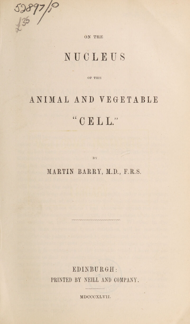 ON THE NUCLEUS OF THE ANIMAL AND VEGETABLE “ C E L L” MARTIN BARRY, M.D., F.R.S. EDINBURGH: PRINTED BY NEILL AND COMPANY. MDCCCXLYII.