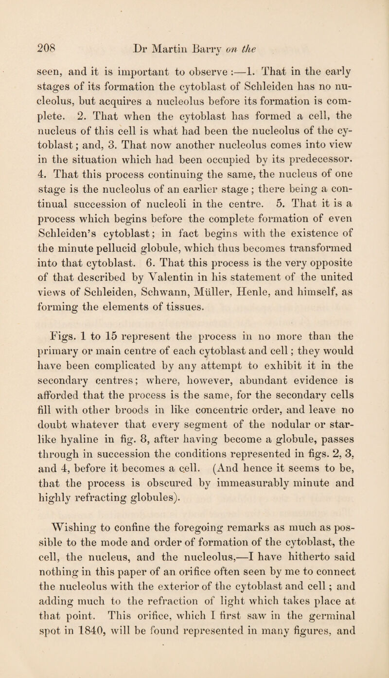 seen, and it is important to observe :—1. That in the early stages of its formation the cytoblast of Schleiden has no nu¬ cleolus, but acquires a nucleolus before its formation is com¬ plete. 2. That when the cytoblast has formed a cell, the nucleus of this cell is what had been the nucleolus of the cy¬ toblast ; and, 3. That now another nucleolus comes into view in the situation which had been occupied by its predecessor. 4. That this process continuing the same, the nucleus of one stage is the nucleolus of an earlier stage; there being a con¬ tinual succession of nucleoli in the centre. 5. That it is a process which begins before the complete formation of even Schleiden’s cytoblast; in fact begins with the existence of the minute pellucid globule, which thus becomes transformed into that cytoblast. 6. That this process is the very opposite of that described by Valentin in his statement of the united views of Schleiden, Schwann, Muller, Henle, and himself, as forming the elements of tissues. Figs. 1 to 15 represent the process in no more than the primary or main centre of each cytoblast and cell; they would have been complicated by any attempt to exhibit it in the secondary centres; where, however, abundant evidence is afforded that the process is the same, for the secondary cells fill with other broods in like concentric order, and leave no doubt whatever that every segment of the nodular or star- like hyaline in fig. 3, after having become a globule, passes through in succession the conditions represented in figs. 2, 3, and 4, before it becomes a cell. (And hence it seems to be, that the process is obscured by immeasurably minute and highly refracting globules). Wishing to confine the foregoing remarks as much as pos¬ sible to the mode and order of formation of the cytoblast, the cell, the nucleus, and the nucleolus,—I have hitherto said nothing in this paper of an orifice often seen by me to connect the nucleolus with the exterior of the cytoblast and cell; and adding much to the refraction of light which takes place at that point. This orifice, which I first saw in the germinal spot in 1840, will be found represented in many figures, and