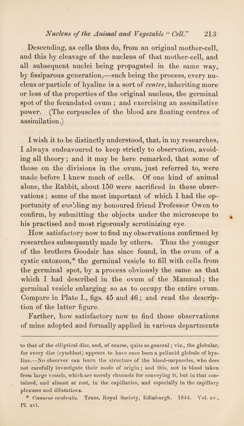 Descending, as cells thus do, from an original mother-cell, and this bj cleavage of the nucleus of that mother-cell, and all subsequent nuclei being propagated in the same way, by fissiparous generation,—such being the process, every nu¬ cleus or particle of hyaline is a sort of centre, inheriting more or less of the properties of the original nucleus, the germinal spot of the fecundated ovum ; and exercising an assimilative power. (The corpuscles of the blood are floating centres of assimilation.) I wish it to be distinctly understood, that, in my researches, I always endeavoured to keep strictly to observation, avoid¬ ing all theory; and it may be here remarked, that some of those on the divisions in the ovum, just referred to, were made before I knew much of cells. Of one kind of animal alone, the Rabbit, about 150 were sacrificed in these obser- vations ; some of the most important of which I had the op¬ portunity of enabling my honoured friend Professor Owen to confirm, by submitting the objects under the microscope to his practised and most rigorously scrutinizing eye. How satisfactory now to find my observations confirmed by researches subsequently made by others. Thus the younger of the brothers Goodsir has since found, in the ovum of a cystic entozoon,* the germinal vesicle to fill with cells from the germinal spot, by a process obviously the same as that which I had described in the ovum of the Mammal; the germinal vesicle enlarging so as to occupy the entire ovum. Compare in Plate I., figs. 45 and 46 ; and read the descrip¬ tion of the latter figure. Farther, how satisfactory now to find those observations of mine adopted and formally applied in various departments to that of the elliptical disc, and, of course, quite as general; viz., the globular, for every disc (cytoblast) appears to have once been a pellucid globule of hya¬ line.—No observer can learn the structure of the blood-corpuscles, who does not carefully investigate their mode of origin ; and this, not in blood taken from large vessels, which are merely channels for conveying it, but in that con¬ tained, and almost at rest, in the capillaries, and especially in the capillary plexuses and dilatations. * Ccenurus cerebralis. Trans. Royal Society, Edinburgh. 1844. Vol. xv., PI. xvi.