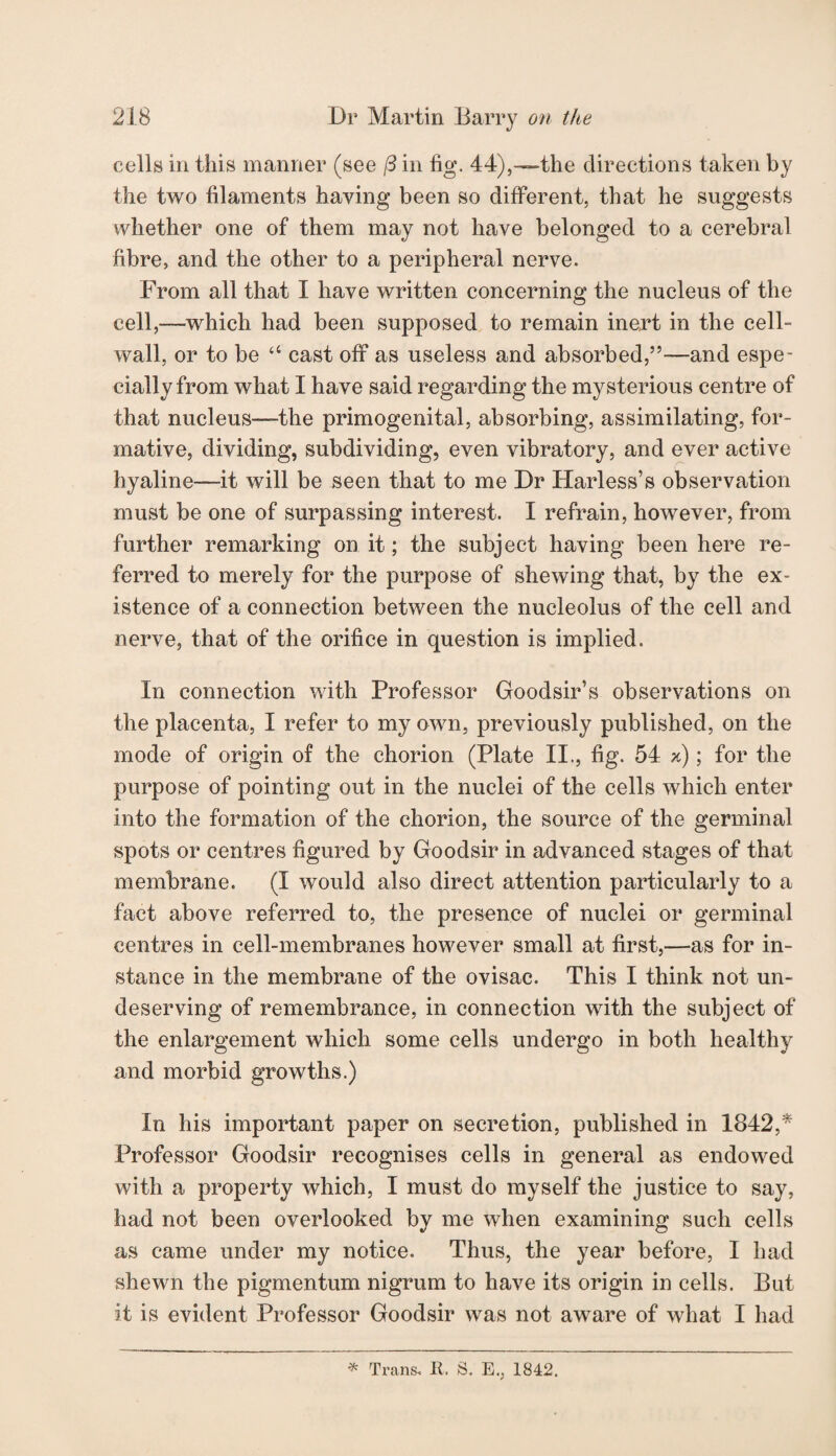 cells in this manner (see j3 in fig. 44),—the directions taken by the two filaments haying been so different, that he suggests whether one of them may not have belonged to a cerebral fibre, and the other to a peripheral nerve. From all that I have written concerning the nucleus of the cell,—which had been supposed to remain inert in the cell- wall, or to be “ cast off as useless and absorbed,”—and espe¬ cially from what I have said regarding the mysterious centre of that nucleus—-the primogenital, absorbing, assimilating, for¬ mative, dividing, subdividing, even vibratory, and ever active hyaline—it will be seen that to me Dr Harless’s observation must be one of surpassing interest. I refrain, however, from further remarking on it; the subject having been here re¬ ferred to merely for the purpose of shewing that, by the ex¬ istence of a connection between the nucleolus of the cell and nerve, that of the orifice in question is implied. In connection with Professor Goodsir’s observations on the placenta, I refer to my own, previously published, on the mode of origin of the chorion (Plate II., fig. 54 x); for the purpose of pointing out in the nuclei of the cells which enter into the formation of the chorion, the source of the germinal spots or centres figured by Goodsir in advanced stages of that membrane. (I would also direct attention particularly to a fact above referred to, the presence of nuclei or germinal centres in cell-membranes however small at first,—as for in¬ stance in the membrane of the ovisac. This I think not un¬ deserving of remembrance, in connection with the subject of the enlargement which some cells undergo in both healthy and morbid growths.) In his important paper on secretion, published in 1842,* Professor Goodsir recognises cells in general as endowed with a property which, I must do myself the justice to say, had not been overlooked by me when examining such cells as came under my notice. Thus, the year before, I had shewn the pigmentum nigrum to have its origin in cells. But it is evident Professor Goodsir was not aware of what I had * Trans. R. S. E., 1842.