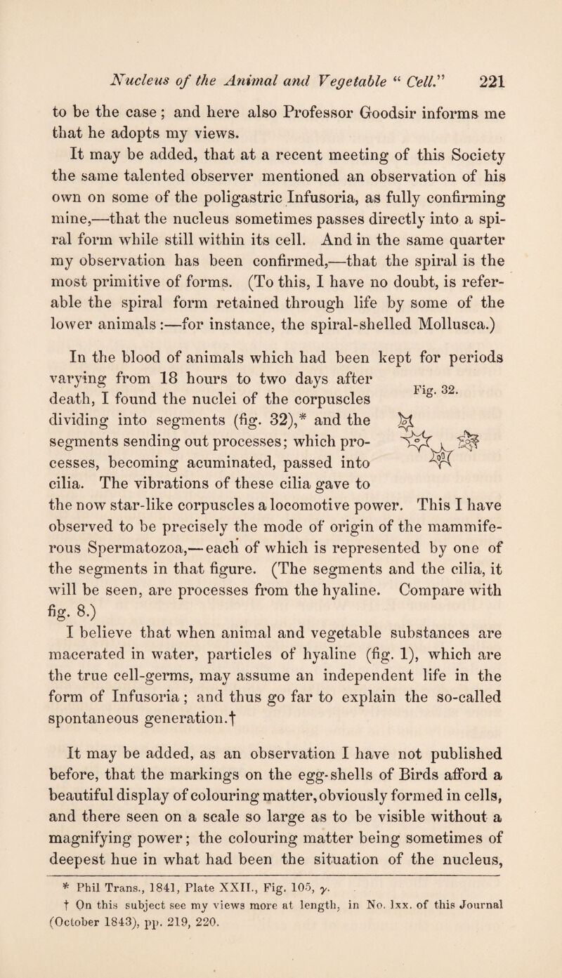to be the case; and here also Professor Goodsir informs me that he adopts my views. It may be added, that at a recent meeting of this Society the same talented observer mentioned an observation of his own on some of the poligastric Infusoria, as fully confirming mine,—that the nucleus sometimes passes directly into a spi¬ ral form while still within its cell. And in the same quarter my observation has been confirmed,—that the spiral is the most primitive of forms. (To this, I have no doubt, is refer¬ able the spiral form retained through life by some of the lower animals :—for instance, the spiral-shelled Mollusca.) Fig. 32. M In the blood of animals which had been kept for periods varying from 18 hours to two days after death, I found the nuclei of the corpuscles dividing into segments (fig. 32),* and the segments sending out processes; which pro¬ cesses, becoming acuminated, passed into cilia. The vibrations of these cilia gave to the now star-like corpuscles a locomotive power. This I have observed to be precisely the mode of origin of the mammife- rous Spermatozoa,— each of which is represented by one of the segments in that figure. (The segments and the cilia, it will be seen, are processes from the hyaline. Compare with fig. 8.) I believe that when animal and vegetable substances are macerated in water, particles of hyaline (fig. 1), which are the true cell-germs, may assume an independent life in the form of Infusoria; and thus go far to explain the so-called spontaneous generation.t It may be added, as an observation I have not published before, that the markings on the egg-shells of Birds afford a beautiful display of colouring matter, obviously formed in cells, and there seen on a scale so large as to be visible without a magnifying powxer; the colouring matter being sometimes of deepest hue in what had been the situation of the nucleus, * Phil Trans., 1841, Plate XXII., Fig. 105, y. t On this subject see my views more at length, in No. lxx. of this Journal (October 1843), pp. 219, 220,