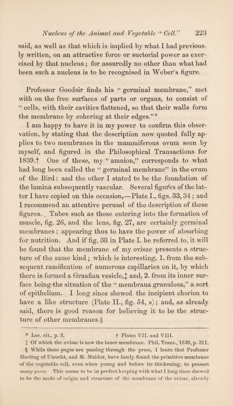 said, as well as that which is implied by what I had previous¬ ly written, on an attractive force or suctorial power as exer¬ cised by that nucleus; for assuredly no other than what had been such a nucleus is to be recognised in Weber’s figure. Professor Goodsir finds his “ germinal membrane,” met with on the free surfaces of parts or organs, to consist of “ cells, with their cavities flattened, so that their walls form the membrane by cohering at their edges.”* I am happy to have it in my power to confirm this obser¬ vation, by stating that the description now quoted fully ap¬ plies to two membranes in the mammiferous ovum seen by myself, and figured in the Philosophical Transactions for 1839.t One of these, my “ amnion,” corresponds to what had long been called the “ germinal membrane” in the ovum of the Bird: and the other I stated to be the foundation of the lamina subsequently vascular. Several figures of the lat¬ ter I have copied on this occasion,—-Plate I., figs. 33, 34 ; and I recommend an attentive perusal of the description of these figures. Tubes such as those entering into the formation of muscle, fig. 26, and the lens, fig. 27, are certainly germinal membranes ; appearing thus to have the power of absorbing for nutrition. And if fig. 38 in Plate I. be referred to, it will be found that the membrane of my ovisac presents a struc¬ ture of the same kind ; which is interesting, 1. from the sub¬ sequent ramification of numerous capillaries on it, by which there is formed a Graafian vesicle, J and, 2. from its inner sur¬ face being the situation of the “ membrana granulosa,” a sort of epithelium. I long since shewed the incipient chorion to have a like structure (Plate II., fig. 54, x); and, as already said, there is good reason for believing it to be the struc¬ ture of other membranes.§ * Loc. cit., p. 3, t Plates VII. and VIII. + Of which the ovisac is now the inner membrane. Phil. Trans., 1838, p. 311. § While these pages are passing through the press, I learn that Professor Ilarting of Utrecht, and M. Mulder, have lately found the primitive membrane of the vegetable cell, even when young and before its thickening, to present many pores. This seems to be in perfect keeping with what I long since shewed to he the mode of origin and structure of the membrane of the ovisac, already