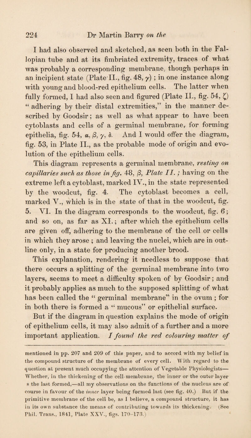 I had also observed and sketched, as seen both in the Fal¬ lopian tube and at its fimbriated extremity, traces of what was probably a corresponding membrane; though perhaps in an incipient state (Plate II., fig. 48, /) ; in one instance along with young and blood-red epithelium cells. The latter when fully formed, I had also seen and figured (Plate II., fig. 54, Q “ adhering by their distal extremities,” in the manner de¬ scribed by Goodsir; as well as what appear to have been cytoblasts and cells of a germinal membrane, for forming epithelia, fig. 54, a, /3, 7, I. And I would offer the diagram, fig. 53, in Plate II., as the probable mode of origin and evo¬ lution of the epithelium cells. This diagram represents a germinal membrane, resting on capillaries such as those in fig. 48, (3, Plate II.; having on the extreme left a cytoblast, marked IV., in the state represented by the woodcut, fig. 4. The cytoblast becomes a cell, marked V., which is in the state of that in the woodcut, fig. 5. VI. In the diagram corresponds to the woodcut, fig. 6; and so on, as far as XI.; after which the epithelium cells are given off, adhering to the membrane of the cell or cells in which they arose ; and leaving the nuclei, which are in out¬ line only, in a state for producing another brood. This explanation, rendering it needless to suppose that there occurs a splitting of the germinal membrane into two layers, seems to meet a difficulty spoken of by Goodsir; and it probably applies as much to the supposed splitting of what has been called the “ germinal membrane1’ in the ovum ; for in both there is formed a “ mucous” or epithelial surface. But if the diagram in question explains the mode of origin of epithelium cells, it may also admit of a further and a more important application. I found the red colouring matter of mentioned in pp. 207 and 209 of this paper, and to accord with my belief in the compound structure of the membrane of every cell. With regard to the question at present much occupying the attention of Vegetable Physiologists— Whether, in the thickening of the cell membrane, the inner or the outer layer s the last formed,—all my observations on the functions of the nucleus are of course in favour of the inner layer being formed last (see fig. 40.) But if the primitive membrane of the cell be, as 1 believe, a compound structure, it has in its own substance the means of contributing towards its thickening. (See Phil. Trans., 1841, Plate XXV., figs. 170-173.)