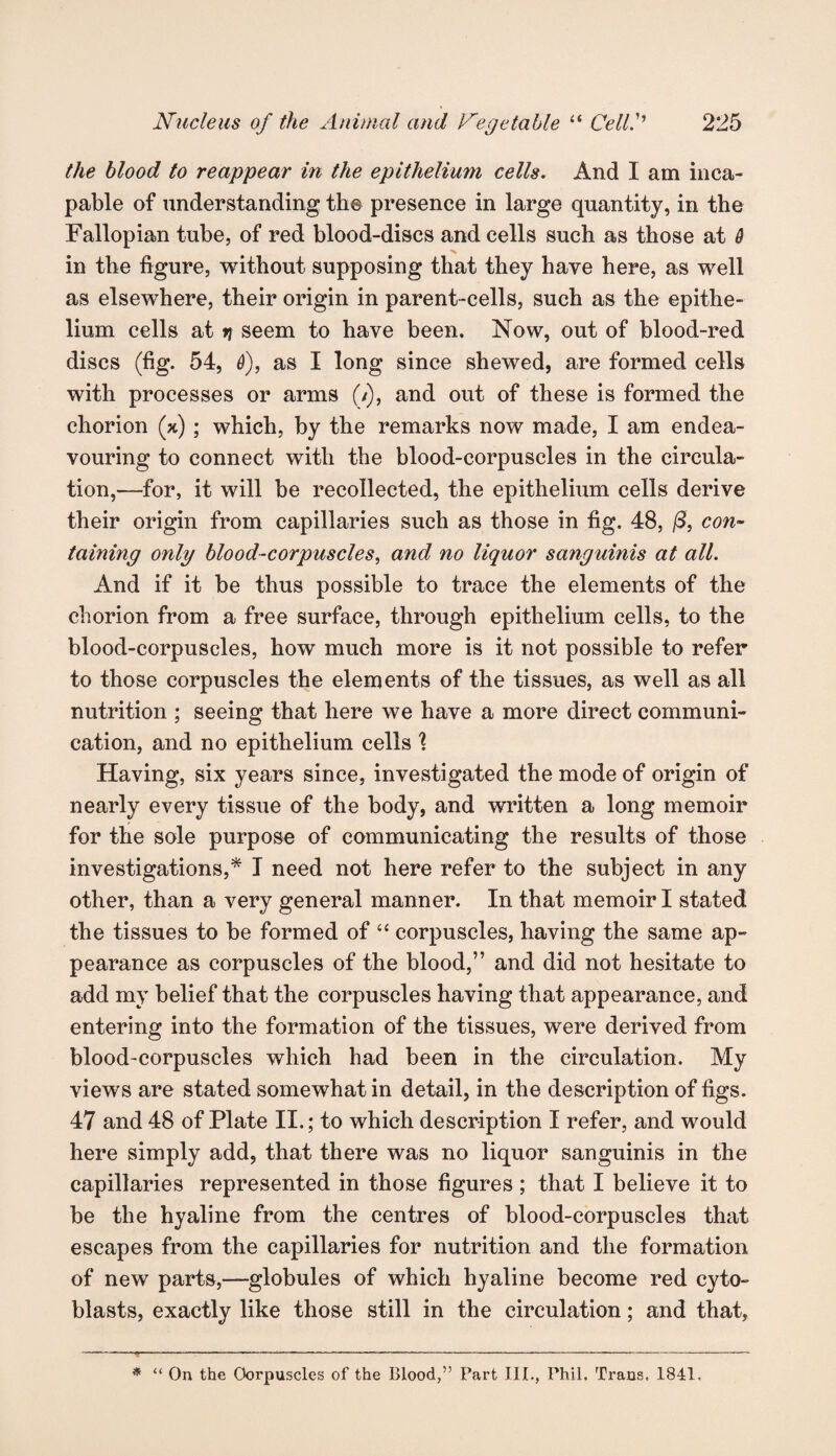 the blood to reappear in the epithelium cells. And I am inca¬ pable of understanding the presence in large quantity, in the Fallopian tube, of red blood-discs and cells such as those at 6 in the figure, without supposing that they have here, as well as elsewhere, their origin in parent-cells, such as the epithe¬ lium cells at 7i seem to have been. Now, out of blood-red discs (fig. 54, 6), as I long since shewed, are formed cells with processes or arms (/), and out of these is formed the chorion (x) ; which, by the remarks now made, I am endea¬ vouring to connect with the blood-corpuscles in the circula¬ tion,—for, it will be recollected, the epithelium cells derive their origin from capillaries such as those in fig. 48, (3, con¬ taining only blood-corpuscles, and no liquor sanguinis at all. And if it be thus possible to trace the elements of the chorion from a free surface, through epithelium cells, to the blood-corpuscles, how much more is it not possible to refer to those corpuscles the elements of the tissues, as well as all nutrition ; seeing that here we have a more direct communi¬ cation, and no epithelium cells \ Having, six years since, investigated the mode of origin of nearly every tissue of the body, and written a long memoir for the sole purpose of communicating the results of those investigations,* I need not here refer to the subject in any other, than a very general manner. In that memoir I stated the tissues to be formed of “ corpuscles, having the same ap¬ pearance as corpuscles of the blood,” and did not hesitate to add my belief that the corpuscles having that appearance, and entering into the formation of the tissues, were derived from blood-corpuscles which had been in the circulation. My views are stated somewhat in detail, in the description of figs. 47 and 48 of Plate II.; to which description I refer, and would here simply add, that there was no liquor sanguinis in the capillaries represented in those figures ; that I believe it to be the hyaline from the centres of blood-corpuscles that escapes from the capillaries for nutrition and the formation of new parts,—globules of which hyaline become red cyto- blasts, exactly like those still in the circulation; and that. * “ On the Corpuscles of the Blood,” Part III., Phil. Trans. 1841.