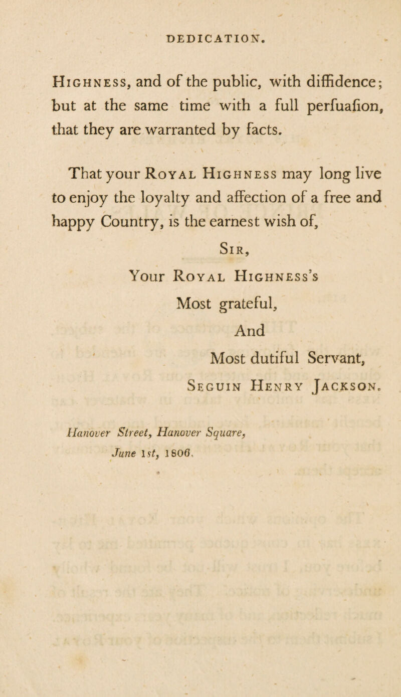 DEDICATION. H ighness, and of the public, with diffidence; but at the same time with a full perfuafion, that they are warranted by facts. • v That your Royal Highness may long live to enjoy the loyalty and affection of a free and / happy Country, is the earnest wish of. Sir, Your Royal Highness’s Most grateful. And Most dutiful Servant, Seguin Henry Jackson. % Hanover Sheet, Hanover Square, June 1st, 1806,