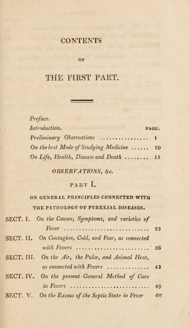 CONTENTS OF THE FIRST PART. Preface. Introduction. page* Preliminary Observations .. . , .,........ .. 1 Oil the lest Mode of Studying Medicine ...... 10 On Life, Health, Disease and Death ........ IS OBSERVATIONS, $<?. PART I. ON GENERAL PRINCIPLES CONNECTED WITH THE PATHOLOGY OF PYREXIAL DISEASES# SECT. I. On the Causes, Symptoms, and varieties of Fever .. 25 SECT. II. On Contagion, Cold, and Fear, as connected with Fevers . 36 SECT. III. On the Air, the Pulse, and Animal Heat, as connected with Fevers .. 43 SECT, IV. On the present General Method of Cure in Fevers . 49 SECT. V. On the Excess of the Septic State in Fever 60