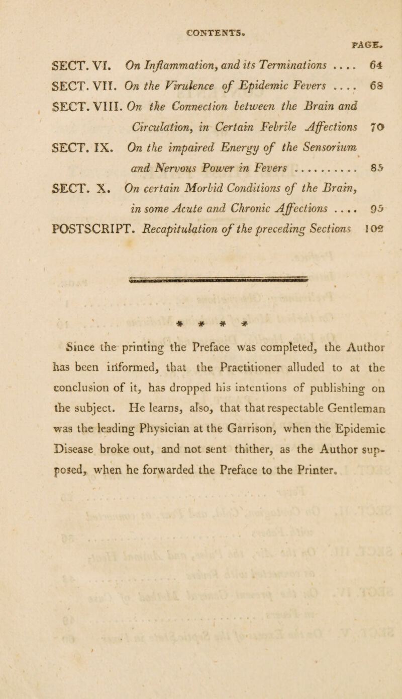 CONTENTS. PAGE- SECT. VI. On Inflammation, and its Terminations .... 64 SECT. VII. On the Virulence of Epidemic Fevers .... 68 SECT. VIII. On the Connection between the Brain and Circulation, in Certain Febrile Affections 70 SECT. IX. On the impaired Energy of the Sensorium * and Nervous Power in Fevers. 85 SECT. X. On certain Morbid Conditions of the Brain, in some Acute and Chronic Affections .... 95 POSTSCRIPT. Recapitulation of the preceding Sections 102 i * # # * Since the printing the Preface was completed, the Author has been iriformed, that the Practitioner alluded to at the conclusion of it, has dropped his intentions of publishing on the subject. He learns, also, that that respectable Gentleman was the leading Physician at the Garrison, when the Epidemic Disease broke out, and not sent thither, as the Author sup- « posed, when he forwarded the Preface to the Printer.