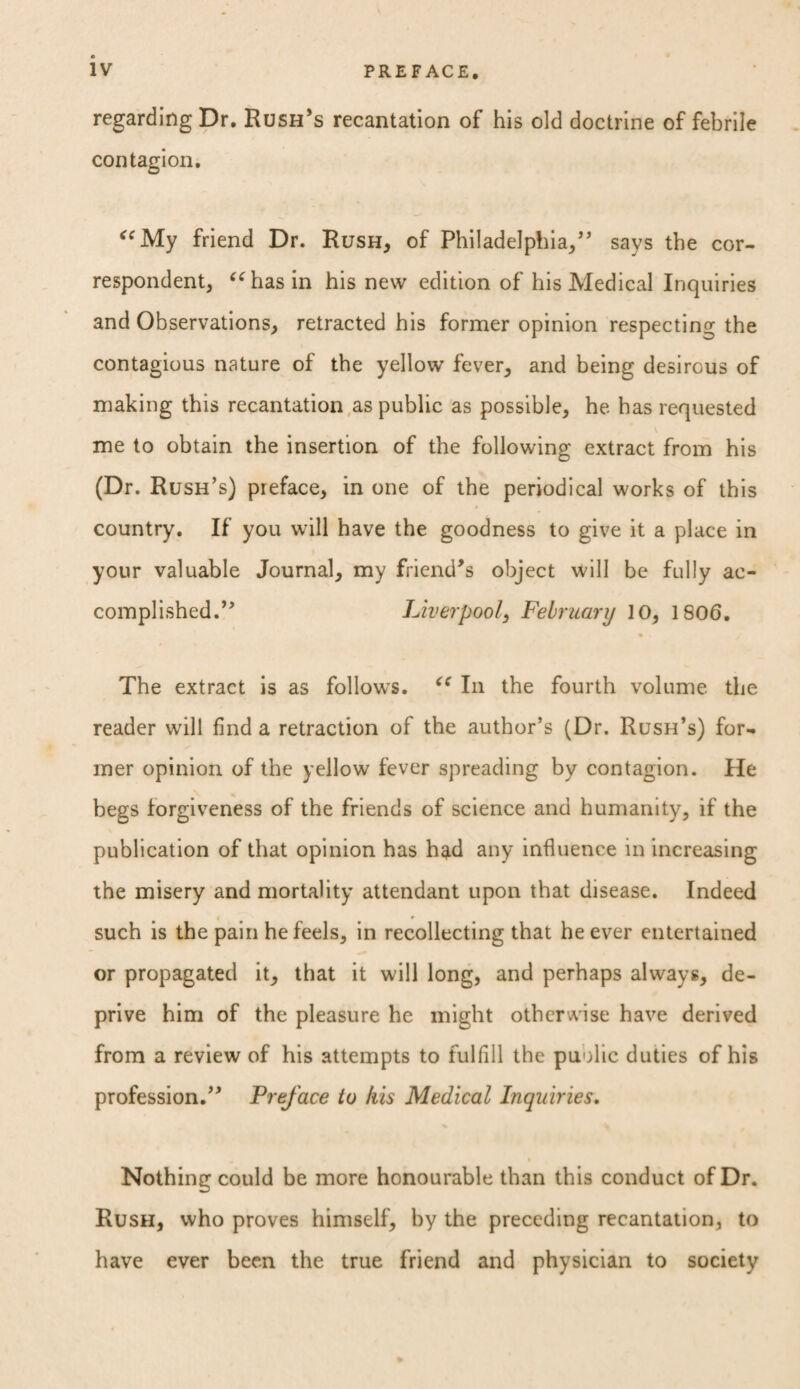 regarding Dr. Rush’s recantation of his old doctrine of febrile contagion. “My friend Dr. Rush, of Philadelphia/’ says the cor¬ respondent, “has in his new edition of his Medical Inquiries and Observations, retracted his former opinion respecting the contagious nature of the yellow fever, and being desircus of making this recantation as public as possible, he has requested me to obtain the insertion of the following extract from his (Dr. Rush’s) preface, in one of the periodical works of this country. If you will have the goodness to give it a place in your valuable Journal, my friend’s object will be fully ac¬ complished.” Liverpool, February 10, 1806. The extract is as follows. “ In the fourth volume the reader will find a retraction of the author’s (Dr. Rush’s) for¬ mer opinion of the yellow fever spreading by contagion. He begs forgiveness of the friends of science and humanity, if the publication of that opinion has had any influence in increasing the misery and mortality attendant upon that disease. Indeed « * such is the pain he feels, in recollecting that he ever entertained or propagated it, that it will long, and perhaps always, de¬ prive him of the pleasure he might otherwise have derived from a review of his attempts to fulfill the puolic duties of his profession.” Preface to his Medical Inquiries, Nothing could be more honourable than this conduct of Dr. Rush, who proves himself, by the preceding recantation, to have ever been the true friend and physician to society