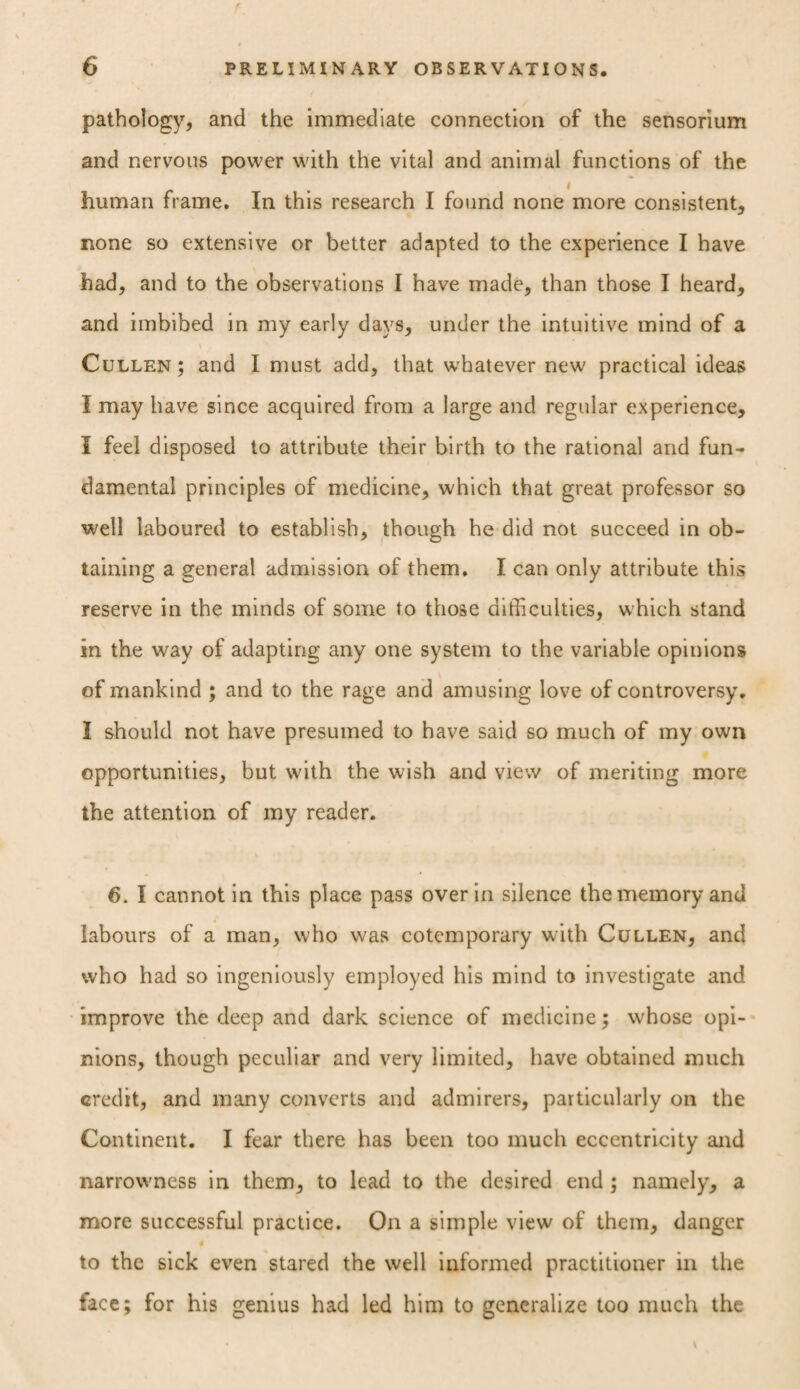 pathology, and the immediate connection of the sensorium and nervous power with the vital and animal functions of the human frame. In this research I found none more consistent, none so extensive or better adapted to the experience I have had, and to the observations I have made, than those I heard, and imbibed in my early days, under the intuitive mind of a Cullen ; and I must add, that whatever new practical ideas I may have since acquired from a large and regular experience, I feel disposed to attribute their birth to the rational and fun¬ damental principles of medicine, which that great professor so well laboured to establish, though he did not succeed in ob¬ taining a general admission of them. I can only attribute this reserve in the minds of some to those difficulties, which stand in the way of adapting any one system to the variable opinions of mankind ; and to the rage and amusing love of controversy. I should not have presumed to have said so much of my own opportunities, but with the wish and view of meriting more the attention of my reader. 6. I cannot in this place pass over in silence the memory and labours of a man, who was cotemporary with Cullen, and who had so ingeniously employed his mind to investigate and improve the deep and dark science of medicine $ whose opi¬ nions, though peculiar and very limited, have obtained much credit, and many converts and admirers, particularly on the Continent. I fear there has been too much eccentricity and narrowness in them, to lead to the desired end ; namely, a more successful practice. On a simple view of them, danger to the sick even stared the well informed practitioner in the face; for his genius had led him to generalize too much the