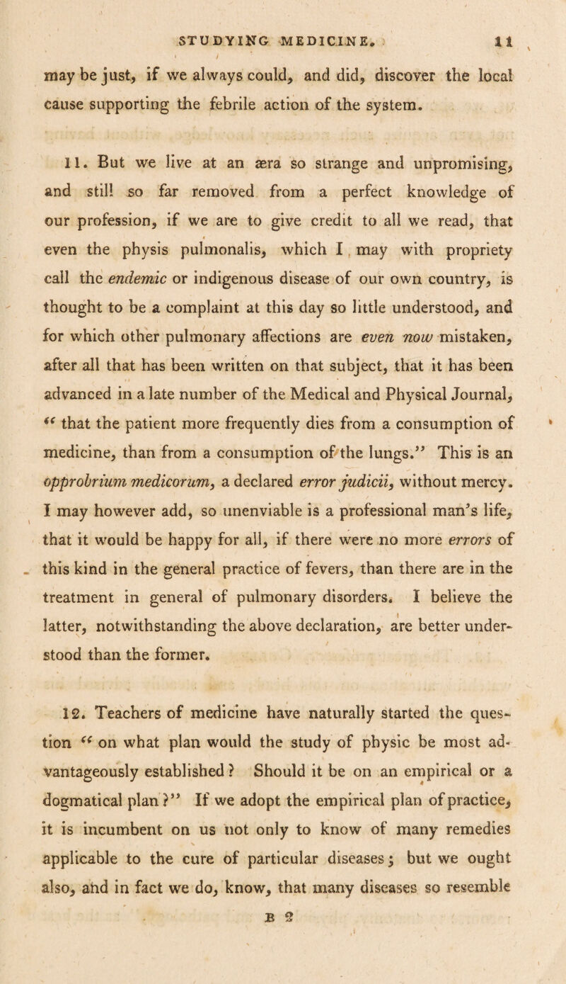 STUDYING MEDICINE, It i / may be just* if we always could* and did* discover the local cause supporting the febrile action of the system. 11. But we live at an aera so strange and unpromising* and still so far removed from a perfect knowledge of our profession* if we are to give credit to all we read, that * even the physis pulmonalis* which I may with propriety call the endemic or indigenous disease of our own country* is thought to be a complaint at this day so little understood* and for which other pulmonary affections are even now mistaken* after all that has been written on that subject, that it has been advanced in a late number of the Medical and Physical Journal* (e that the patient more frequently dies from a consumption of medicine* than from a consumption of the lungs.” This is an opprobrium medicorum, a declared error judicii, without mercy. I may however add, so unenviable is a professional man’s life, that it would be happy for all* if there were no more errors of this kind in the general practice of fevers* than there are in the treatment in general of pulmonary disorders. I believe the latter* notwithstanding the above declaration* are better under¬ stood than the former. 12. Teachers of medicine have naturally started the ques¬ tion c< on what plan would the study of physic be most ad¬ vantageously established ? Should it be on an empirical or a dogmatical plan?” If we adopt the empirical plan of practice* it is incumbent on us not only to know of many remedies applicable to the cure of particular diseases) but we ought also* and in fact we do* know* that many diseases so resemble B 2