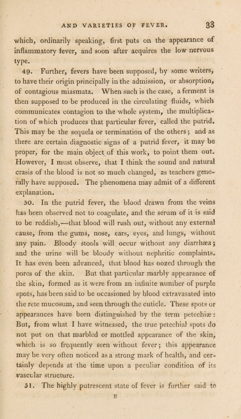 which; ordinarily speaking, first puts on the appearance of inflammatory fever, and soon after acquires the low nervous type. 49. Further, fevers have been supposed, by some writers, to have their origin principally in the admission, or absorption, of contagious miasmata. When such is the case, a ferment is then supposed to be produced in the circulating fluids, which communicates contagion to the whole system, the multiplica¬ tion of which produces that particular fever, called the putrid. This may be the sequela or termination of the others; and as there are certain diagnostic signs of a putrid fever, it may be proper, for the main object of this work, to point them out. However, I must observe, that I think the sound and natural crasis of the blood is not so much changed, as teachers gene¬ rally have supposed. The phenomena may admit of a different explanation. 50. In the putrid fever, the blood drawn from the veins has been observed not to coagulate, and the serum of it is said to be reddish,—that blood will rush out, without any external cause, from the gums, nose, ears, eyes, and lungs, without any pain. Bloody stools will occur without any diarrhaea; and the urine will be bloody without nephritic complaints. It has even been advanced, that blood has oozed through the pores of the skin. But that particular marbly appearance of the skin, formed as it were from an infinite number of purple spots, has been said to be occasioned by blood extravasated into the rete mucosum, and seen through the cuticle. These spots or appearances have been distinguished by the term petechige: But, from what I have witnessed, the true petechial spots do not put on that marbled or mottled appearance of the skin, which is so frequently seen without fever; this appearance may be very often noticed as a strong mark of health, and cer¬ tainly depends at the time upon a peculiar condition of its vascular structure. 51. The highly putrescent state of fever is further said to E