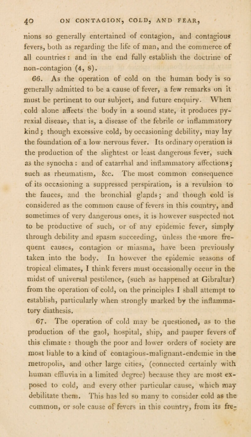 nions so generally entertained of contagion, and contagious fevers, both as regarding the life of man, and the commerce of all countries : and in ihe end fully establish the doctrine of * non-contagion (4, 8). 66. As the operation of cold on the human body is so generally admitted to be a cause of fever, a few remarks on it must be pertinent to our subject, and future enquiry. When cold alone affects the body in a sound state, it produces py- rexial disease, that is, a disease of the febrile or inflammatory kind; though excessive cold, by occasioning debility, may lay the foundation of a low nervous fever. Its ordinary operation is the production of the slightest or least dangerous fever, such as the synocha : and of catarrhal and inflammatory affections; such as rheumatism, &cc. The most common consequence of its occasioning a suppressed perspiration, is a revulsion to the fauces, and the bronchial glands; and though cold is considered as the common cause of fevers in this country, and sometimes of very dangerous ones, it is however suspected not to be productive of such, or of any epidemic fever, simply through debility and spasm succeeding, unless the <more fre¬ quent causes, contagion or miasma, have been previously taken into the body. In however the epidemic seasons of tropical climates, I think fevers must occasionally occur in the midst of universal pestilence, (such as happened at Gibraltar) from the operation of cold, on the principles I shall attempt to establish, particularly when strongly marked by the inflamma¬ tory diathesis. 67. The operation of cold may be questioned, as to the production of the gaol, hospital, ship, and pauper fevers of this climate : though the poor and lower orders of society are most liable to a kind of contagious-malignant-endemic in the metropolis, and other large cities, (connected certainly with human effluvia in a limited degree) because they are most ex¬ posed to cold, and every other particular cause, which may debilitate them. This has led so many to consider cold as the common, or sole cause of fevers in this country, from its fre-