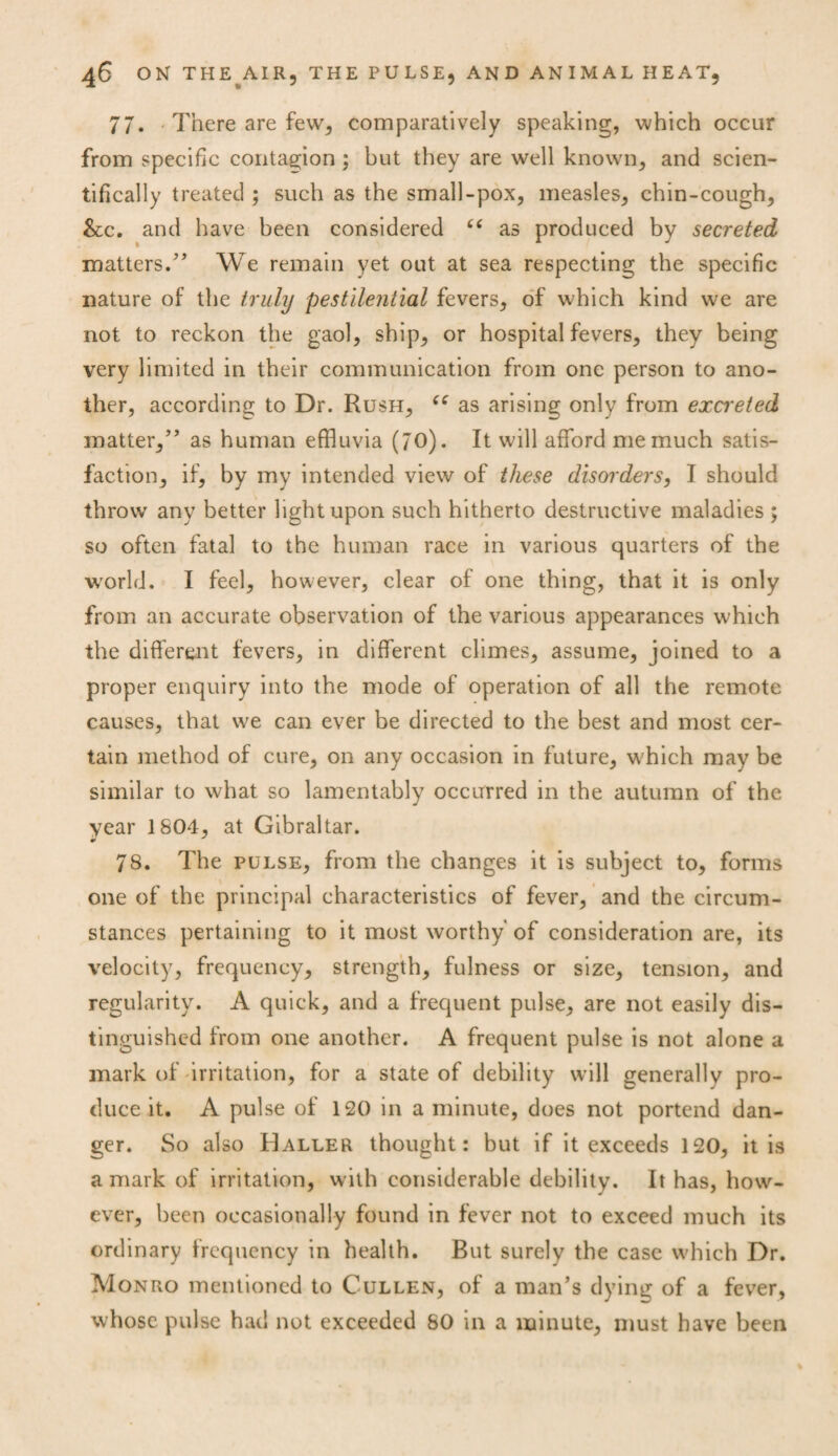 77. There are few, comparatively speaking, which occur from specific contagion ; but they are well known, and scien¬ tifically treated ; such as the small-pox, measles, chin-cough, &c. and have been considered “ as produced by secreted matters.” We remain yet out at sea respecting the specific nature of the truly pestilential fevers, of which kind we are not to reckon the gaol, ship, or hospital fevers, they being very limited in their communication from one person to ano¬ ther, according to Dr. Rush, u as arising only from excreted matter,” as human effluvia (70). It will afford me much satis¬ faction, if, by my intended view of these disorders, I should throw any better light upon such hitherto destructive maladies ; so often fatal to the human race in various quarters of the world. I feel, however, clear of one thing, that it is only from an accurate observation of the various appearances which the different fevers, in different climes, assume, joined to a proper enquiry into the mode of operation of all the remote causes, that we can ever be directed to the best and most cer¬ tain method of cure, on any occasion in future, which may be similar to what so lamentably occurred in the autumn of the year 1804, at Gibraltar. 78. The pulse, from the changes it is subject to, forms one of the principal characteristics of fever, and the circum¬ stances pertaining to it most worthy of consideration are, its velocity, frequency, strength, fulness or size, tension, and regularity. A quick, and a frequent pulse, are not easily dis¬ tinguished from one another. A frequent pulse is not alone a mark of irritation, for a state of debility will generally pro¬ duce it. A pulse of 120 in a minute, does not portend dan¬ ger. So also Haller thought: but if it exceeds 120, it is a mark of irritation, with considerable debility. It has, how¬ ever, been occasionally found in fever not to exceed much its ordinary frequency in health. But surely the case which Dr. Monro mentioned to Cullen, of a man’s dying of a fever, whose pulse had not exceeded 80 in a minute, must have been