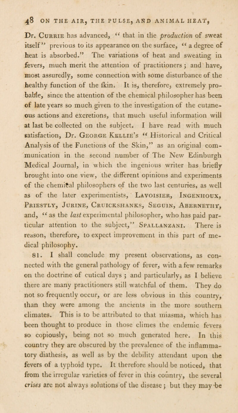 Dr. Currie has advanced, that in the production of sweat itself” previous to its appearance on the surface, “ a degree of heat is absorbed.” The variations of heat and sweating in fevers, much merit the attention of practitioners ; and have, most assuredly, some connection with some disturbance of the healthy function of the fkin. It is, therefore^ extremely pro¬ bable, since the attention of the chemical philosopher has been of late years so much given to the investigation of the cutane¬ ous actions and excretions, that much useful information will at last be collected on the subject* I have read with much satisfaction, Dr. George Kellie’s “ Historical and Critical Analysis of the Functions of the Skin,” as an original com¬ munication in the second number of The New Edinburgh Medical Journal, in which the ingenious writer has briefly brought into one view, the different opinions and experiments of the chemical philosophers of the two last centuries, as well as of the later experimentists, Lavoisier, Ingenhoux, Priestly, Jurine, Cruickshanks, Seguin, Abernethy, and, “ as the last experimental philosopher, who has paid par¬ ticular attention to the subject,” Spallanzani. There is reason, therefore, to expect improvement in this part of me¬ dical philosophy. 81. I shall conclude my present observations, as con¬ nected with the general pathology of fever, with a few remarks on the doctrine of cutical days ; and particularly, as I believe there are many practitioners still watchful of them. They do not so frequently occur, or are less obvious in this country, than they were among the ancients in the more southern climates. This is to be attributed to that miasma, which has been thought to produce in those climes the endemic fevers so copiously, being not so much generated here. In this country they are obscured by the prevalence of the inflamma¬ tory diathesis, as well as by the debility attendant upon the fevers of a typhoid type. It therefore should be noticed, that from the irregular varieties of fever in this country, the several crises are not always solutions of the disease; but they may-be