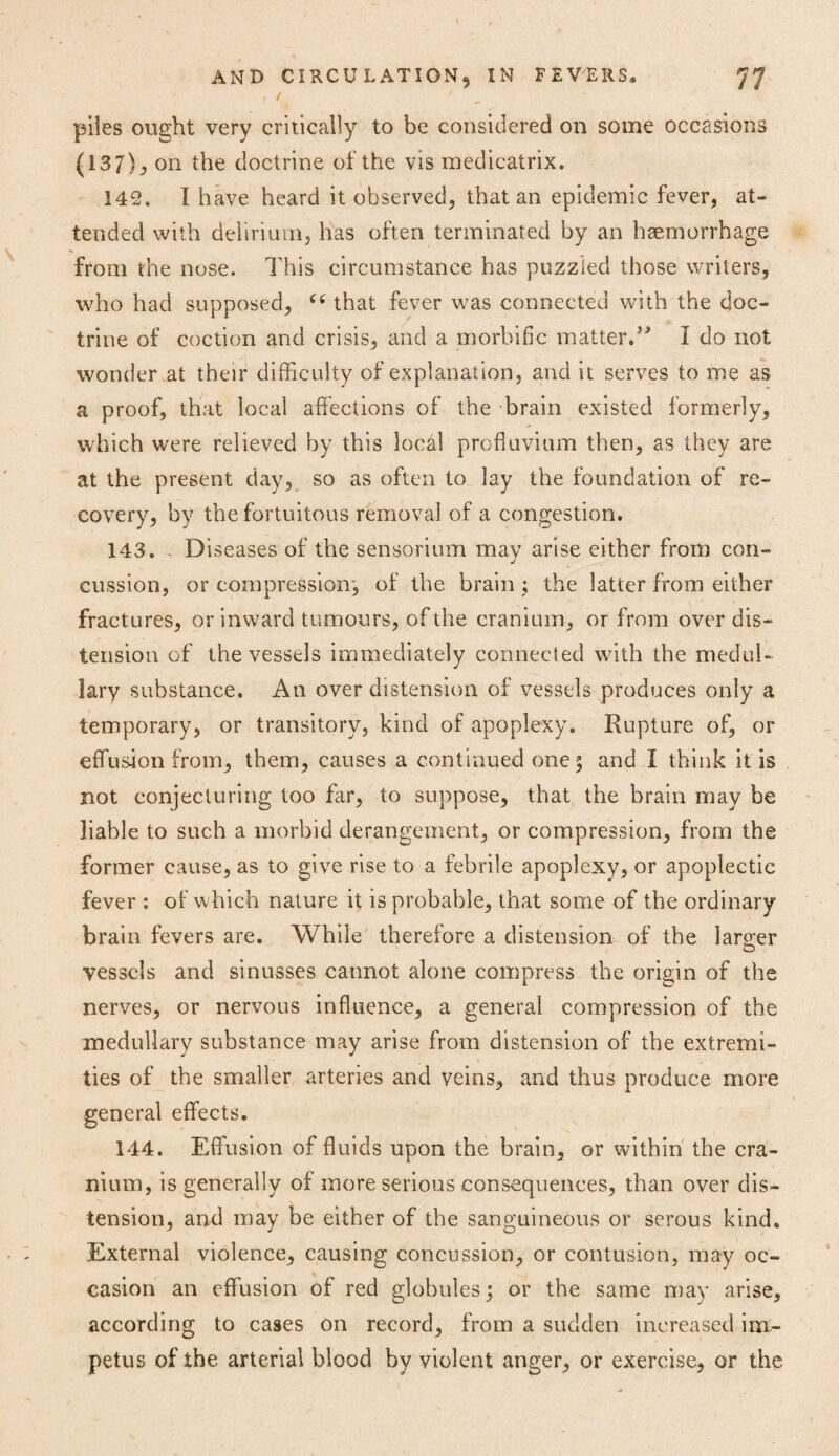 f / piles ought very critically to be considered on some occasions (137), on the doctrine of the vis medicatrix. 142. I have heard it observed, that an epidemic fever, at¬ tended with delirium, has often terminated by an haemorrhage from the nose. This circumstance has puzzled those writers, who had supposed, cc that fever was connected with the doc¬ trine of coction and crisis, and a morbific matter.I do not wonder at their difficulty of explanation, and it serves to me as a proof, that local affections of the brain existed formerly, which were relieved by this local profluvium then, as they are at the present day, so as often to lay the foundation of re¬ covery, by the fortuitous removal of a congestion. 143. Diseases of the sensorium may arise either from con¬ cussion, or compression, of the brain ; the latter from either fractures, or inward tumours, of the cranium, or from over dis¬ tension of the vessels immediately connected with the medul¬ lary substance. An over distension of vessels produces only a temporary, or transitory, kind of apoplexy. Rupture of, or effusion from, them, causes a continued one 5 and I think it is not conjecturing too far, to suppose, that the brain may be liable to such a morbid derangement, or compression, from the former cause, as to give rise to a febrile apoplexy, or apoplectic fever : of which nature it is probable, that some of the ordinary brain fevers are. While therefore a distension of the larger vessels and sinusses cannot alone compress the origin of the nerves, or nervous influence, a general compression of the medullary substance may arise from distension of the extremi¬ ties of the smaller arteries and veins, and thus produce more general effects, 144. Effusion of fluids upon the brain, or within the cra¬ nium, is generally of more serious consequences, than over dis¬ tension, and may be either of the sanguineous or serous kind. External violence, causing concussion, or contusion, may oc¬ casion an effusion of red globules; or the same may arise, according to cases on record, from a sudden increased im¬ petus of the arterial blood by violent anger, or exercise, or the