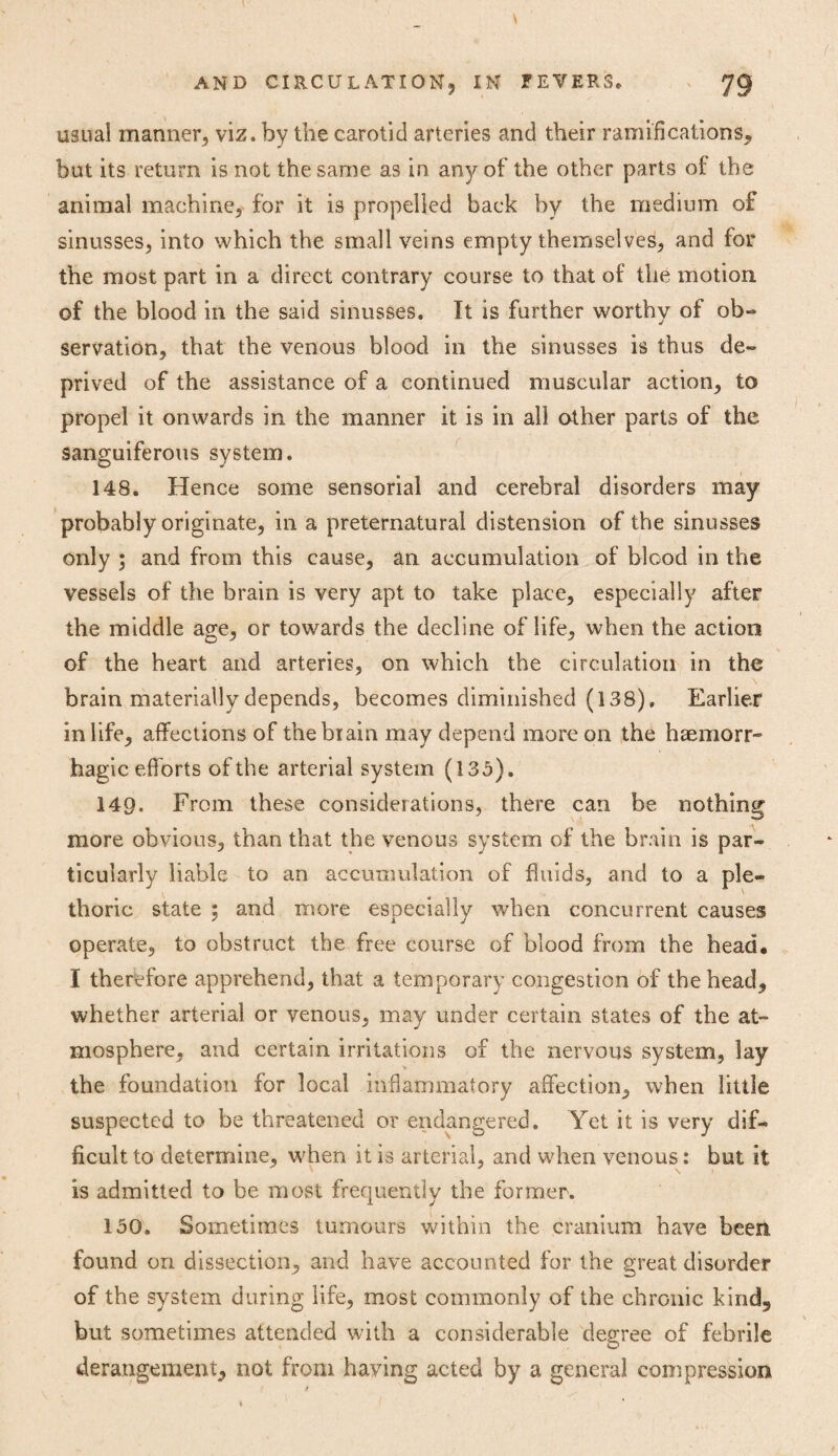 usual manner, viz. by the carotid arteries and their ramifications* but its return is not the same as in any of the other parts of the animal machine, for it is propelled back by the medium of sinusses, into which the small veins empty themselves, and for the most part in a direct contrary course to that of the motion, of the blood in the said sinusses. It is further worthy of ob¬ servation, that the venous blood in the sinusses is thus de¬ prived of the assistance of a continued muscular action, to propel it onwards in the manner it is in all other parts of the sanguiferous system. 148. Hence some sensorial and cerebral disorders may probably originate, in a preternatural distension of the sinusses only ; and from this cause, an accumulation of blood in the vessels of the brain is very apt to take place, especially after the middle age, or towards the decline of life, when the action of the heart and arteries, on which the circulation in the brain materially depends, becomes diminished (138), Earlier in life, affections of the brain may depend more on the haemorr¬ hagic efforts ofthe arterial system (135). 149. From these considerations, there can be nothing more obvious, than that the venous system of the brain is par¬ ticularly liable to an accumulation of fluids, and to a ple¬ thoric state ; and more especially when concurrent causes operate, to obstruct the free course of blood from the head# I therefore apprehend, that a temporary congestion of the head* whether arterial or venous, may under certain states of the at¬ mosphere, and certain irritations of the nervous system, lay the foundation for local inflammatory affection, when little suspected to be threatened or endangered. Yet it is very dif¬ ficult to determine, when it is arterial, and when venous: but it is admitted to be most frequently the former. 150. Sometimes tumours within the cranium have been found on dissection, and have accounted for the great disorder of the system during life, most commonly of the chronic kind* but sometimes attended with a considerable degree of febrile derangement, not from having acted by a general compression