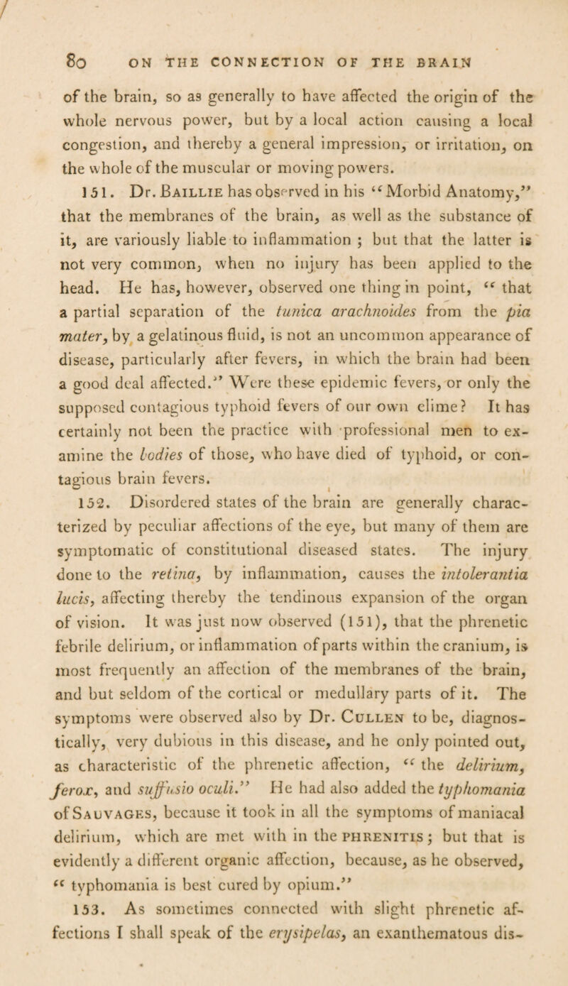 of the brain, so as generally to have affected the origin of the whole nervous power, but by a local action causing a local congestion, and thereby a general impression, or irritation, on the whole of the muscular or moving powers. 151. Dr. Baillie has observed in his iC Morbid Anatomy/' that the membranes of the brain, as well as the substance of it, are variously liable to inflammation ; but that the latter is not very common, when no injury has been applied to the head. He has, however, observed one thing in point, “ that a partial separation of the tunica arachnoides from the pia mater, by a gelatinous fluid, is not an uncommon appearance of disease, particularly after fevers, in which the brain had been a good deal affected.Were these epidemic fevers, or only the supposed contagious typhoid fevers of our own clime? It has certainly not been the practice with professional men to ex¬ amine the bodies of those, who have died of typhoid, or con¬ tagious brain fevers. 152. Disordered states of the brain are generally charac¬ terized by peculiar affections of the eye, but many of them are symptomatic of constitutional diseased states. The injury done to the retina, by inflammation, causes the intolerantia lucis, affecting thereby the tendinous expansion of the organ of vision. It was just now observed (151), that the phrenetic febrile delirium, or inflammation of parts within the cranium, is most frequently an affection of the membranes of the brain, and but seldom of the cortical or medullary parts of it. The symptoms were observed also by Dr. Cullen to be, diagnos- tically, very dubious in this disease, and he only pointed out, as characteristic of the phrenetic affection, the delirium, ferox, and suffnsio oculi.” He had also added the typkomania of Salvages, because it took in all the symptoms of maniacal delirium, which are met with in the phrenitis ; but that is evidently a different organic affection, because, as he observed, “ typhomania is best cured by opium.’* 153. As sometimes connected with slight phrenetic af¬ fections I shall speak of the erysipelas, an exanthematous dis-