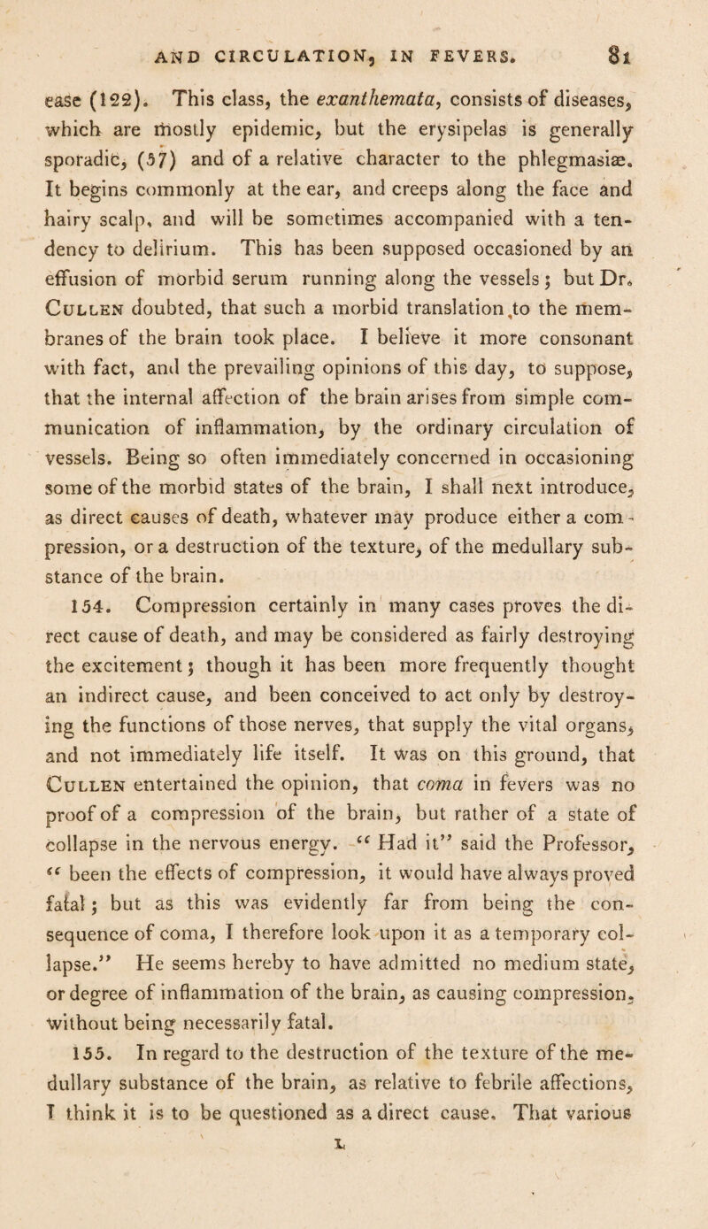 ease (122). This class, the exanthemata, consists of diseases, which are rhostly epidemic, but the erysipelas is generally sporadic, (5 7) and of a relative character to the phlegmasiae. It begins commonly at the ear, and creeps along the face and hairy scalp, and will be sometimes accompanied with a ten¬ dency to delirium. This has been supposed occasioned by an effusion of morbid serum running along the vessels; but Dr, Cullen doubted, that such a morbid translation,to the mem¬ branes of the brain took place. I believe it more consonant with fact, anil the prevailing opinions of this day, to suppose, that the internal affection of the brain arises from simple com¬ munication of inflammation, by the ordinary circulation of vessels. Being so often immediately concerned in occasioning some of the morbid states of the brain, I shall next introduce, as direct causes of death, whatever may produce either a com¬ pression, ora destruction of the texture, of the medullary sub¬ stance of the brain. 154. Compression certainly in many cases proves the di¬ rect cause of death, and may be considered as fairly destroying the excitement \ though it has been more frequently thought an indirect cause, and been conceived to act only by destroy¬ ing the functions of those nerves, that supply the vital organs, and not immediately life itself. It was on this ground, that Cullen entertained the opinion, that coma in fevers was no proof of a compression of the brain, but rather of a state of collapse in the nervous energy. ££ Had it” said the Professor, 6t been the effects of compression, it would have always proved fatal; but as this was evidently far from being the con¬ sequence of coma, I therefore look upon it as a temporary col- * lapse.” He seems hereby to have admitted no medium state, or degree of inflammation of the brain, as causing compression, without being necessarily fatal. 155. In regard to the destruction of the texture of the me¬ dullary substance of the brain, as relative to febrile affections, T think it is to be questioned as a direct cause. That various L