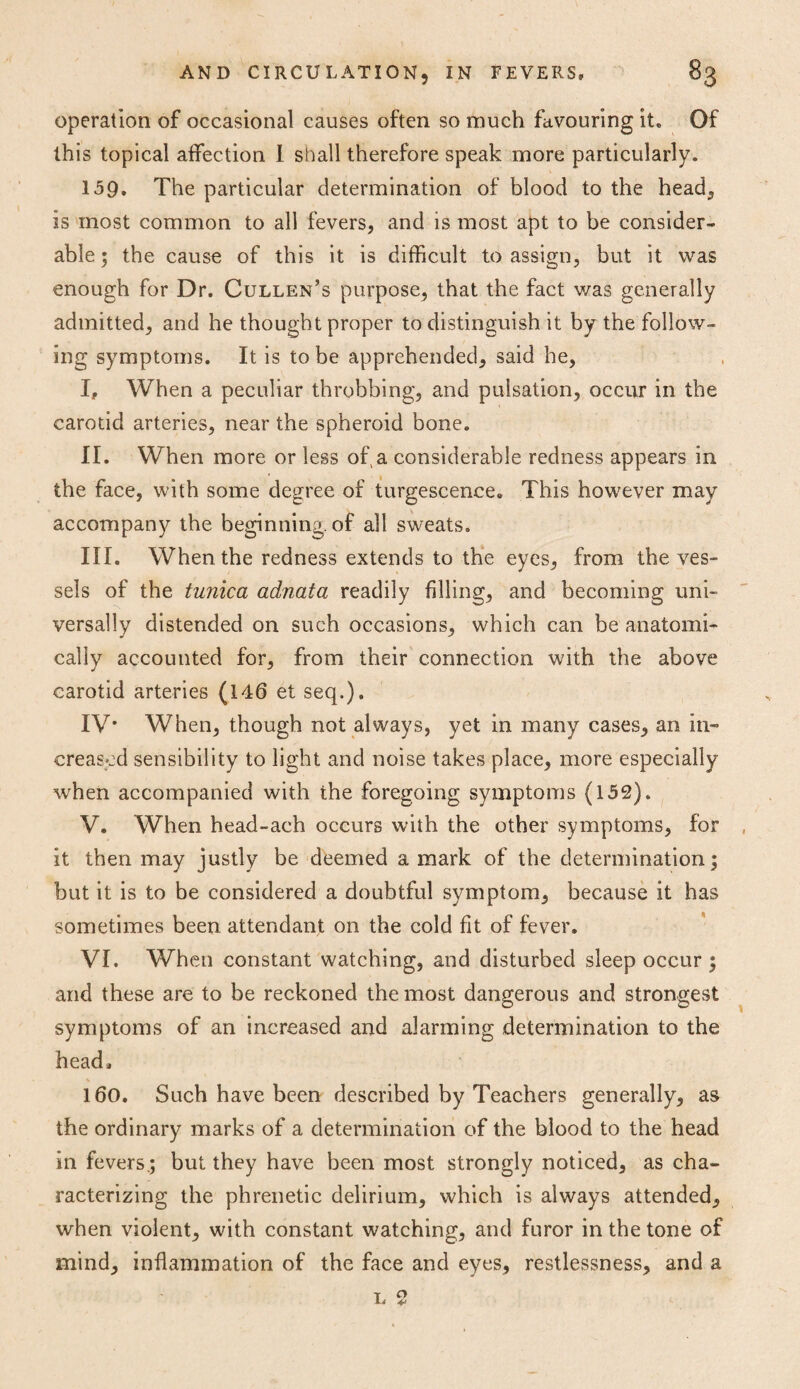 operation of occasional causes often so much favouring it* Of this topical affection I shall therefore speak more particularly. 159. The particular determination of blood to the head, is most common to all fevers, and is most apt to be consider¬ able ; the cause of this it is difficult to assign, but it was enough for Dr. Cullen’s purpose, that the fact v/as generally admitted, and he thought proper to distinguish it by the follow¬ ing symptoms. It is to be apprehended, said he, I. When a peculiar throbbing, and pulsation, occur in the carotid arteries, near the spheroid bone. II. When more or less of a considerable redness appears in the face, with some degree of turgescence. This however may accompany the beginning, of all sweats. III. When the redness extends to the eyes, from the ves¬ sels of the tunica adnata readily filling, and becoming uni¬ versally distended on such occasions, which can be anatomi¬ cally accounted for, from their connection with the above carotid arteries (146 et seq.). IV* When, though not always, yet in many cases, an in¬ creased sensibility to light and noise takes place, more especially when accompanied with the foregoing symptoms (152). V. When head-aeh occurs with the other symptoms, for it then may justly be deemed a mark of the determination; but it is to be considered a doubtful symptom, because it has sometimes been attendant on the cold fit of fever. VI. When constant watching, and disturbed sleep occur ; and these are to be reckoned the most dangerous and strongest symptoms of an increased and alarming determination to the head, 160. Such have been described by Teachers generally, a a the ordinary marks of a determination of the blood to the head in fevers; but they have been most strongly noticed, as cha¬ racterizing the phrenetic delirium, which is always attended, when violent, with constant watching, and furor in the tone of mind, inflammation of the face and eyes, restlessness, and a