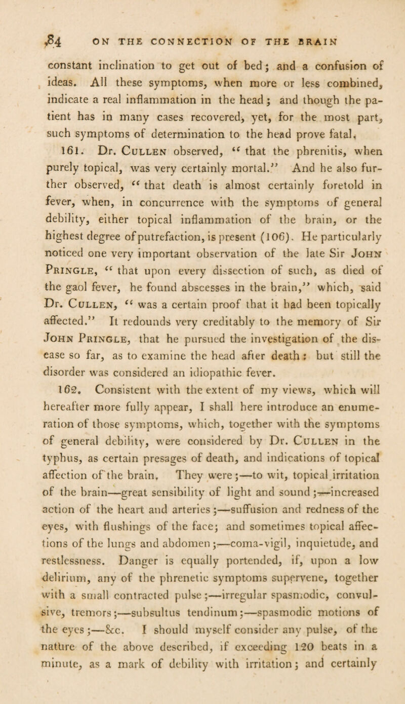 constant inclination to get out of bed; and a confusion of ideas. All these symptoms, when more or less combined, indicate a real inflammation in the head; and though the pa¬ tient has in many cases recovered, yet, for the most part, such symptoms of determination to the head prove fatal. 161. Dr. Cullen observed, u that the phrenitis, when purely topical, was very certainly mortal.” And he also fur¬ ther observed, “ that death is almost certainly foretold in fever, when, in concurrence with the symptoms of general debility, either topical inflammation of the brain, or the highest degree of putrefaction, is present (106). He particularly noticed one very important observation of the late Sir John Pringle, (C that upon every dissection of such, as died of the gaol fever, he found abscesses in the brain,” which, said Dr. Cullen, 66 was a certain proof that it bad been topically affected.” It redounds very creditably to the memory of Sir John Pringle, that he pursued the investigation of the dis¬ ease so far, as to examine the head after death; but still the disorder was considered an idiopathic fever. 162. Consistent with the extent of my views, which will hereafter more fully appear, I shall here introduce an enume¬ ration of those symptoms, which, together with the symptoms of general debility, were considered by Dr. Cullen in the typhus, as certain presages of death, and indications of topical affection of'the brain. They were ;—to wdt, topical.irritation of the brain—great sensibility of light and sound increased action of the heart and arteries ;—suffusion and redness of the eyes, writh flushings of the face; and sometimes topical affec¬ tions of the lungs and abdomen;—coma-vigil, inquietude, and restlessness. Danger is equally portended, if, upon a low delirium, any of the phrenetic symptoms supervene, together with a small contracted pulse ;—irregular spasmodic, convul¬ sive, tremors;—subsultus tendinum;—spasmodic motions of the eyes ;—8tc. I should myself consider any pulse, of the natlire of the above described, if exceeding 120 beats in a minute, as a mark of debility with irritation; and certainly