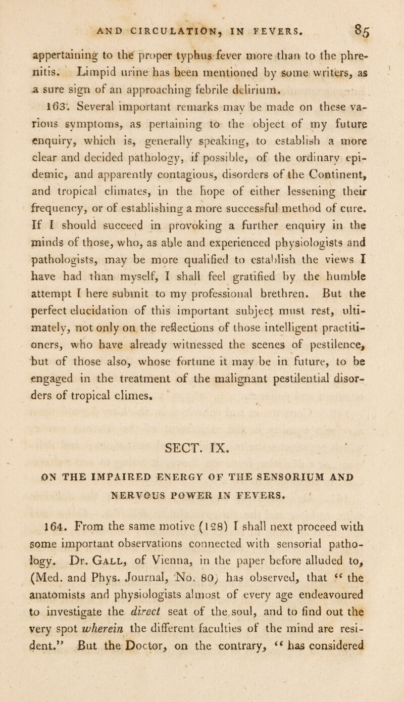 appertaining to the proper typhus fever more than to the phre- nitis. Limpid urine has been mentioned by some writers, as a sure sign of an approaching febrile delirium. 163'. Several important remarks mav be made on these va¬ rious symptoms, as pertaining to the object of my future enquiry, which is, generally speaking, to establish a more clear and decided pathology, if possible, of the ordinarv epi¬ demic, and apparently contagious, disorders of the Continent, and tropical climates, in the hope of either lessening their frequency, or of establishing a more successful method of cure. If I should succeed in provoking a further enquiry in the minds of those, who, as able and experienced physiologists and pathologists, may be more qualified to establish the views I have had than myself, I shall feel gratified by the humble attempt I here submit to my professional brethren. But the perfect elucidation of this important subject must rest, ulti¬ mately, not only on the reflections of those intelligent practiti¬ oners, who have already witnessed the scenes of pestilence, but of those also, whose fortune it may be in future, to be engaged in the treatment of the malignant pestilential disor¬ ders of tropical climes. SECT. IX. ON THE IMPAIRED ENERGY OF THE SENSORIUM AND NERVOUS POWER IN FEVERS. 164. From the same motive (128) I shall next proceed with some important observations connected with sensorial patho¬ logy. Dr. Gall, of Vienna, in the paper before alluded to, (Med. and Phys. Journal, No. 80; has observed, that <c the anatomists and physiologists almost of every age endeavoured to investigate the direct seat of the soul, and to find out the very spot wherein the different faculties of the mind are resi¬ dent.” But the Doctor, on the contrary, <c has considered