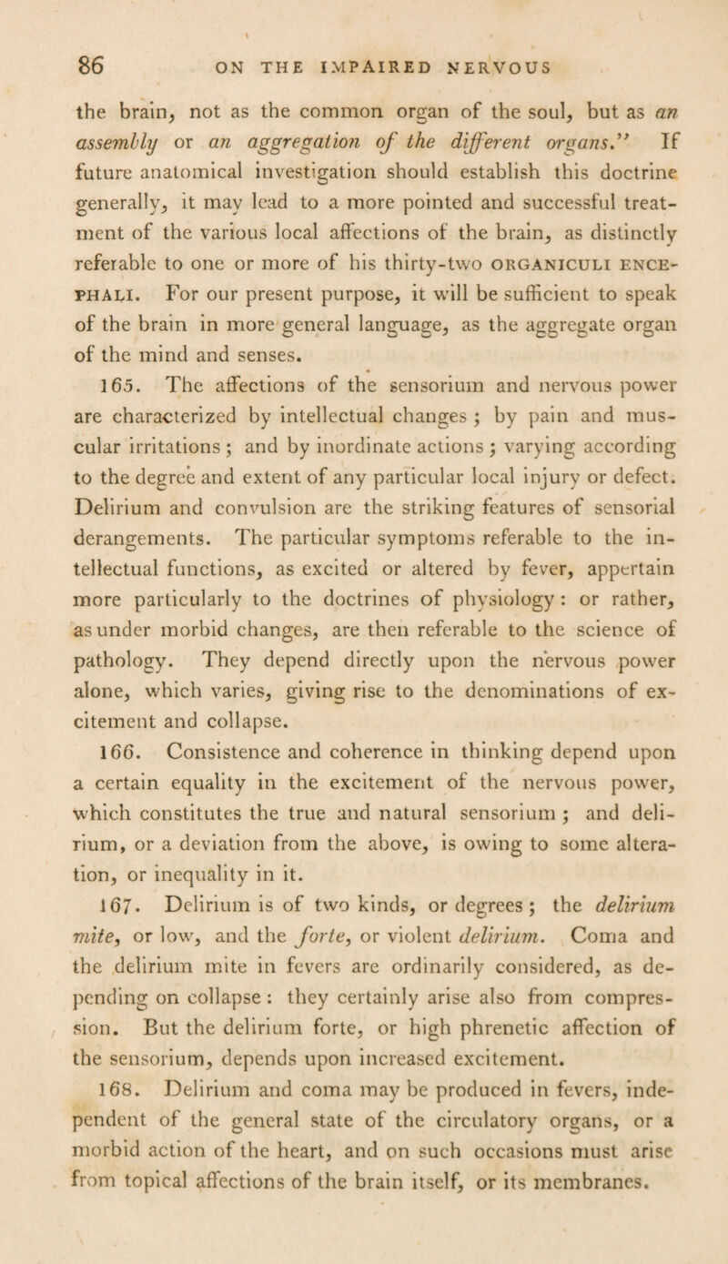 the brain, not as the common organ of the soul, but as an assembly or an aggregation of the different organs” If future anatomical investigation should establish this doctrine generally, it may lead to a more pointed and successful treat¬ ment of the various local affections of the brain, as distinctly referable to one or more of his thirty-two organiculi ence- phali. For our present purpose, it will be sufficient to speak of the brain in more general language, as the aggregate organ of the mind and senses. 165. The affections of the sensorium and nervous power are characterized by intellectual changes ; by pain and mus¬ cular irritations ; and by inordinate actions ; varying according to the degree and extent of any particular local injury or defect. Delirium and convulsion are the striking features of sensorial derangements. The particular symptoms referable to the in¬ tellectual functions, as excited or altered by fever, appertain more particularly to the doctrines of physiology: or rather, asunder morbid changes, are then referable to the science of pathology. They depend directly upon the nervous power alone, which varies, giving rise to the denominations of ex¬ citement and collapse. 166. Consistence and coherence in thinking depend upon a certain equality in the excitement of the nervous power, which constitutes the true and natural sensorium ; and deli¬ rium, or a deviation from the above, is owing to some altera¬ tion, or inequality in it. 167. Delirium is of two kinds, or degrees ; the delirium mite, or low, and the forte, or violent delirium. Coma and the delirium mite in fevers are ordinarily considered, as de¬ pending on collapse : they certainly arise also from compres¬ sion. But the delirium forte, or high phrenetic affection of the sensorium, depends upon increased excitement. 168. Delirium and coma may be produced in fevers, inde¬ pendent of the general state of the circulatory organs, or a morbid action of the heart, and on such occasions must arise from topical affections of the brain itself, or its membranes.