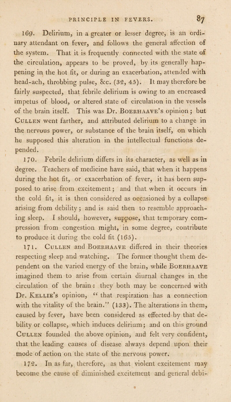 169. Delirium, in a greater or lesser degree, is an ordi¬ nary attendant on fever, and follows the general affection of the system. That it is frequently connected with the state of the circulation, appears to be proved, by its generally hap¬ pening in the hot fit, or during an exacerbation, attended with head-ach, throbbing pulse, 8cc. (32, 45). It may therefore be fairly suspected, that febrile delirium is owing to an encreased impetus of blood, or altered state of circulation in the vessels of the brain itself. This was Dr. Boerhaave’s opinion ; but Cullen went farther, and attributed delirium to a change in the nervous power, or substance of the brain itself, on which he supposed this alteration in the intellectual functions de¬ pended. I/O. Febrile delirium differs in its character, as well as in degree. Teachers of medicine have said, that when it happens during the hot fit, or exacerbation of fever, it has been sup¬ posed to arise from excitement 5 and that when it occurs in the cold fit, it is then considered as occasioned by a collapse arising from debility; and is said then to resemble approach¬ ing sleep. I should, however, suppose, that temporary com¬ pression from congestion might, in some degree, contribute to produce it during the cold fit (165). ‘ ’ 171. Cullen and Boerhaave differed in their theories respecting sleep and watching. The former thought them de¬ pendent on the varied energy of the brain, while Boerhaave imagined them to arise from certain diurnal changes in the circulation of the brain : they both may be concerned with Dr. Kellie’s opinion, ce that respiration has a connection with the vitality of the brain.” (133). The alterations in them, caused by fever, have been considered as effected by that de¬ bility or collapse, which induces delirium; and on this ground Cullen founded the above opinion, and felt very confident, that the leading causes of disease always depend upon their mode of action on the state of the nervous power. 172. In as far, therefore, as that violent excitement may become the cause of diminished excitement and general debi-