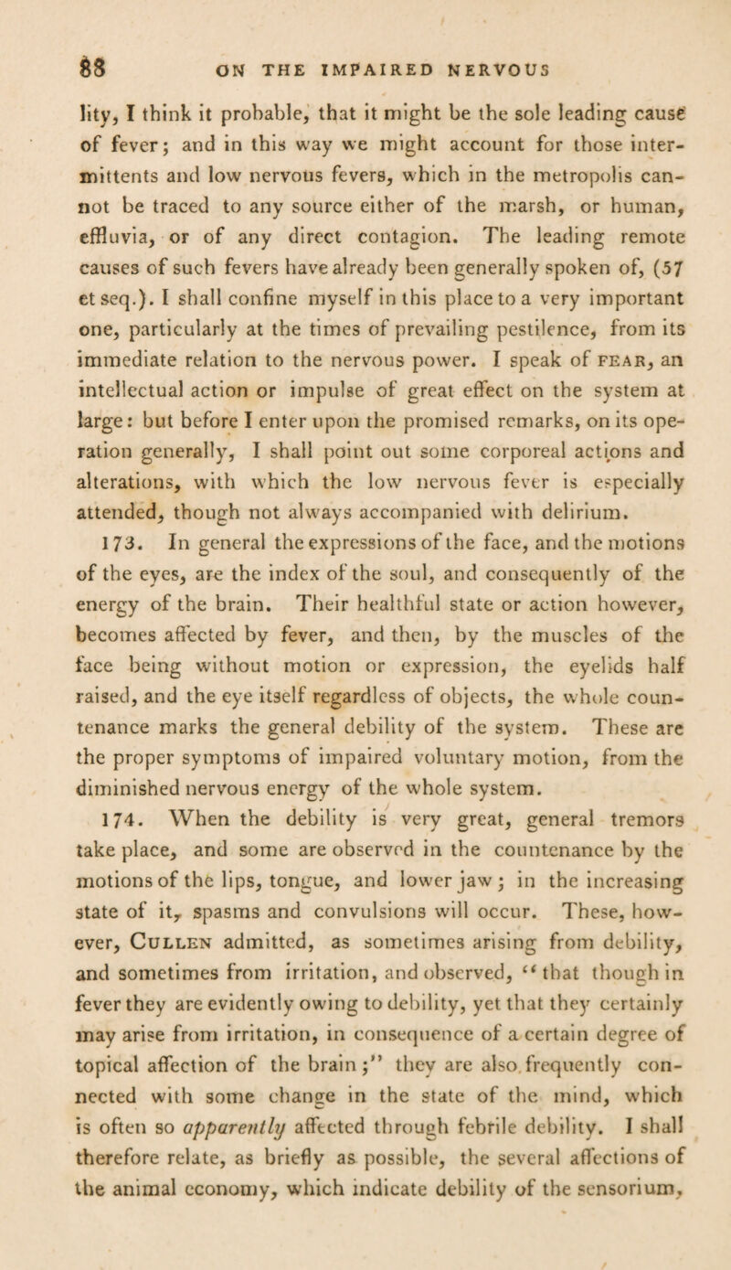 litv, I think it probable, that it might be the sole leading cause of fever; and in this way we might account for those inter- mittents and low nervous fevers, which in the metropolis can¬ not be traced to any source either of the marsh, or human, effluvia, or of any direct contagion. The leading remote causes of such fevers have already been generally spoken of, (57 etseq.). I shall confine myself in this place to a very important one, particularly at the times of prevailing pestilence, from its immediate relation to the nervous power. I speak of fear, an intellectual action or impulse of great effect on the system at large: but before I enter upon the promised remarks, on its ope¬ ration generally, I shall point out some corporeal actions and alterations, with which the low nervous fever is especially attended, though not always accompanied with delirium. 173. In general the expressions of the face, and the motions of the eyes, are the index of the soul, and consequently of the energy of the brain. Their healthful state or action however, becomes affected by fever, and then, by the muscles of the face being without motion or expression, the eyelids half raised, and the eye itself regardless of objects, the whole coun¬ tenance marks the general debility of the system. These are the proper symptoms of impaired voluntary motion, from the diminished nervous energy of the whole system. 174. When the debility is very great, general tremors take place, and some are observed in the countenance by the motions of the lips, tongue, and lower jaw; in the increasing state of it, spasms and convulsions will occur. These, how¬ ever, Cullen admitted, as sometimes arising from debility, and sometimes from irritation, and observed, “that though in fever they are evidently owing to debility, yet that they certainly may arise from irritation, in consequence of a certain degree of topical affection of the brain;” they are also frequently con¬ nected with some change in the state of the mind, w'hich is often so apparently affected through febrile debility. I shall therefore relate, as briefly as possible, the several affections of the animal economy, which indicate debility of the sensorium,