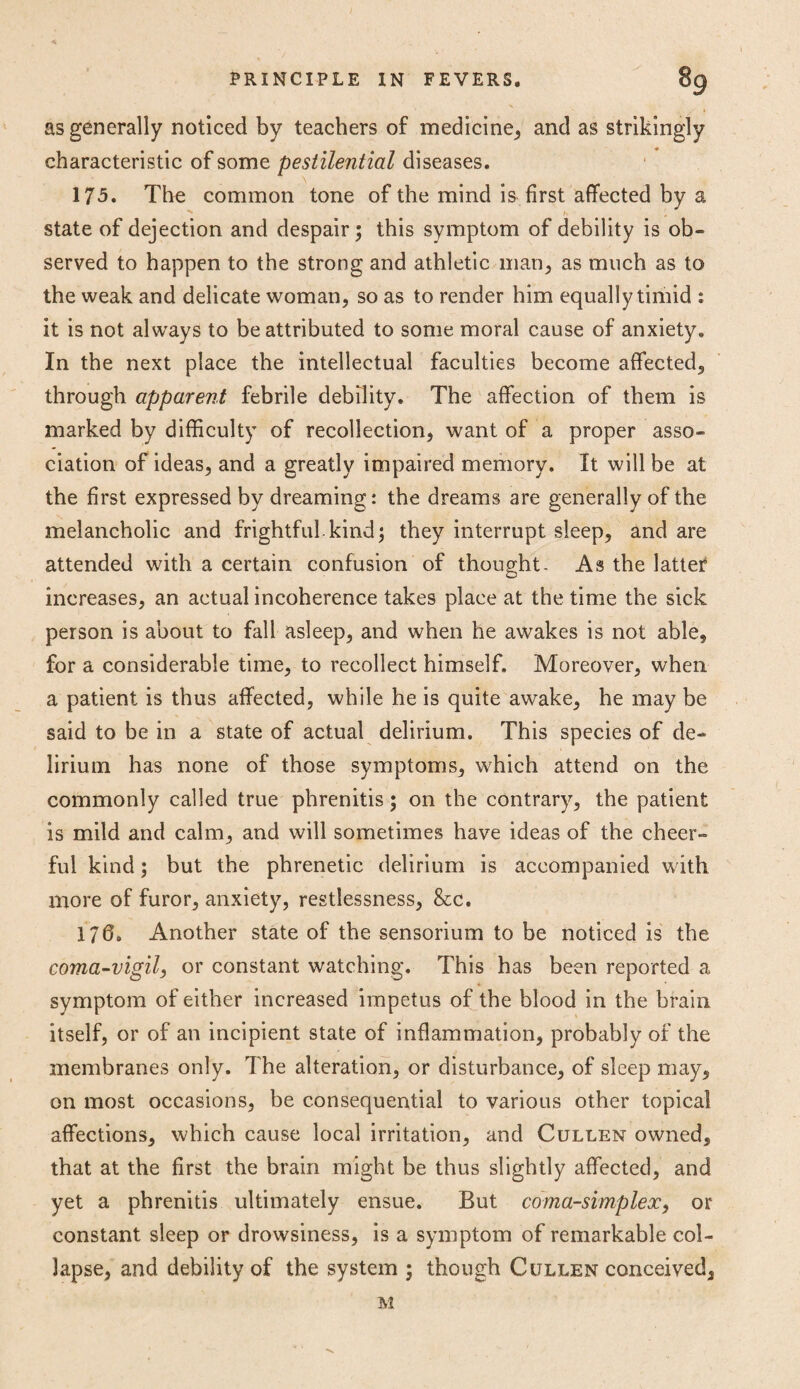 as generally noticed by teachers of medicine, and as strikingly characteristic of some pestilential diseases. 175. The common tone of the mind is first affected by a state of dejection and despair; this symptom of debility is ob¬ served to happen to the strong and athletic man, as much as to the weak and delicate woman, so as to render him equally timid : it is not always to be attributed to some moral cause of anxiety. In the next place the intellectual faculties become affected, through apparent febrile debility. The affection of them is marked by difficulty of recollection, want of a proper asso¬ ciation of ideas, and a greatly impaired memory. It will be at the first expressed by dreaming: the dreams are generally of the melancholic and frightful kind; they interrupt sleep, and are attended with a certain confusion of thought- As the latter increases, an actual incoherence takes place at the time the sick person is about to fall asleep, and when he awakes is not able, for a considerable time, to recollect himself. Moreover, when a patient is thus affected, while he is quite awake, he may be said to be in a state of actual delirium. This species of de¬ lirium has none of those symptoms, which attend on the commonly called true phrenitis; on the contrary, the patient is mild and calm, and will sometimes have ideas of the cheer¬ ful kind; but the phrenetic delirium is accompanied with more of furor, anxiety, restlessness, &c. 170. Another state of the sensorium to be noticed is the coma-vigil, or constant watching. This has been reported a symptom of either increased impetus of the blood in the brain itself, or of an incipient state of inflammation, probably of the membranes only. The alteration, or disturbance, of sleep may, on most occasions, be consequential to various other topical affections, which cause local irritation, and Cullen owned, that at the first the brain might be thus slightly affected, and yet a phrenitis ultimately ensue. But coma-simplex, or constant sleep or drowsiness, is a symptom of remarkable col¬ lapse, and debility of the system ; though Cullen conceived, M