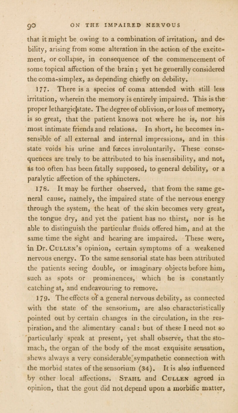 that it might be owing to a combination of irritation, and de¬ bility, arising from some alteration in the action of the excite¬ ment, or collapse, in consequence of the commencement of some topical affection of the brain ; yet he generally considered thecoma-simplex, as depending chiefly on debility. 177. There is a species of coma attended with still less irritation, wherein the memory is entirely impaired. This is the proper lethargicjstate. The degree of oblivion, or loss of memory, is so great, that the patient knows not where he is, nor his most intimate friends and relations. In short, he becomes in¬ sensible of all external and internal impressions, and in this state voids his urine and fceces involuntarily. These conse¬ quences are truly to be attributed to his insensibility, and not, as too often has been fatally supposed, to general debility, or a paralytic affection of the sphincters. 178. It may be further observed, that from the same ge¬ neral cause, namely, the impaired state of the nervous energy through the system, the heat of the skin becomes very great, the tongue dry, and yet the patient has no thirst, nor is he able to distinguish the particular fluids offered him, and at the same time the sight and hearing are impaired. These were, in Dr. Cullen’s opinion, certain symptoms of a weakened nervous energy. To the same sensorial state has been attributed the patients seeing double, or imaginary objects before him, such as spots or prominences, which he is constantly catching at, and endeavouring to remove. 179. The effects of a general nervous debility, as connected with the state of the sensorium, are also characteristically pointed out by certain changes in the circulation, in the res¬ piration, and the alimentary canal: but of these I need not so particularly speak at present, yet shall observe, that the sto¬ mach, the organ of the body of the most exquisite sensation, shews always a very considerable^sympathetic connection with the morbid states of the sensorium (34). It is also influenced by other local affections. Stahl and Cullen agreed in opinion, that the gout did not depend upon a morbific matter.