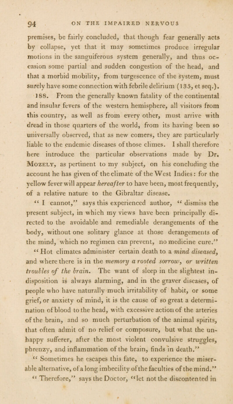premises, be fairly concluded, that though fear generally acts by collapse, yet that it may sometimes produce irregular motions in the sanguiferous system generally, and thus oc¬ casion some partial and sudden congestion of the head, and that a morbid mobility, from turgescence of the system, must surely have some connection with febrile delirium (135, et seq.). J88. From the generally known fatality of the continental and insular fevers of the western hemisphere, all visitors from this country, as well as from every other, must arrive with dread in those quarters of the world, from its having been so universally observed, that as new comers, they are particularly liable to the endemic diseases of those climes. I shall therefore i here introduce the particular observations made by Dr. Mozely, as pertinent to my subject, on his concluding the account he has given of theclimate of the West Indies: for the yellow fever will appear hereafter to have been, most frequently, of a relative nature to the Gibraltar disease. “ I cannot,” says this experienced author, “ dismiss the present subject, in which my views have been principally di¬ rected to the avoidable and remediable derangements of the body, without one solitary glance at those derangements of the mind, which no regimen can prevent, no medicine cure/* “ Hot climates administer certain death to a mind diseased, and where there is in the memory a rooted soitow, or written troubles of the brain. The want of sleep in the slightest in¬ disposition is always alarming, and in the graver diseases, of people who have naturally much irritability of habit, or some grief, or anxiety of mind, it is the cause of so great a determi¬ nation of blood to the head, with excessive action of the arteries of the brain, and so much perturbation of the animal spirits, that often admit of no relief or composure, but what the un¬ happy sufferer, after the most violent convulsive struggles, phrenzy, and inflammation of the brain, finds in death.” “ Sometimes he escapes this fate, to experience the miser¬ able alternative, of a long imbecility ofthe faculties of the mind.” “ Therefore,” says the Doctor, “let not the discontented in 9