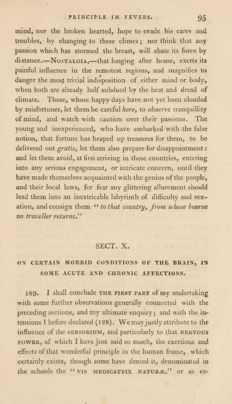 mind, nor the broken hearted, hope to evade his cares and troubles, by changing to these climes; nor think that any passion which has stormed the breast, will abate its force by distance.—Nostalgia,—that longing after home, exerts its painful influence in the remotest regions, and magnifies to ■i danger the mos,t trivial indisposition of either mind or body, when both are already half subdued by the heat and dread of climate. Those, whose happy days have not yet been clouded by misfortunes, let them be careful here, to observe tranquillity of mind, and watch with caution over their passions. The young and inexperienced, who have embarked with the false notion, that fortune has heaped up treasures for them, to be delivered out gratis, let them also prepare for disappointment: and let them avoid, at first arriving in these countries, entering into any serious engagement, or intricate concern, until they have made themselves acquainted with the genius of the people, and their local laws, for fear any glittering allurement should lead them into an inextricable labyrinth of difficulty and vex¬ ation, and consign them ee to that country, from whose bourne no traveller returns ” SECT. X. ON CERTAIN MORBID CONDITIONS OF THE BRAIN, IN SOME ACUTE AND CHRONIC AFFECTIONS. 189. I shall conclude the first part of my undertaking with some further observations generally connected with the preceding sections, and my ultimate enquiry; and with the in¬ tentions I before declared (128). We may justly attribute to the influence of the sensorium, and particularly to that nervous power, of which I have just said so much, the exertions and effects of that wonderful principle in the human frame, which certainly exists, though some have denied it, denominated in the schools the cc vis medicatrix nature.” or as ex-