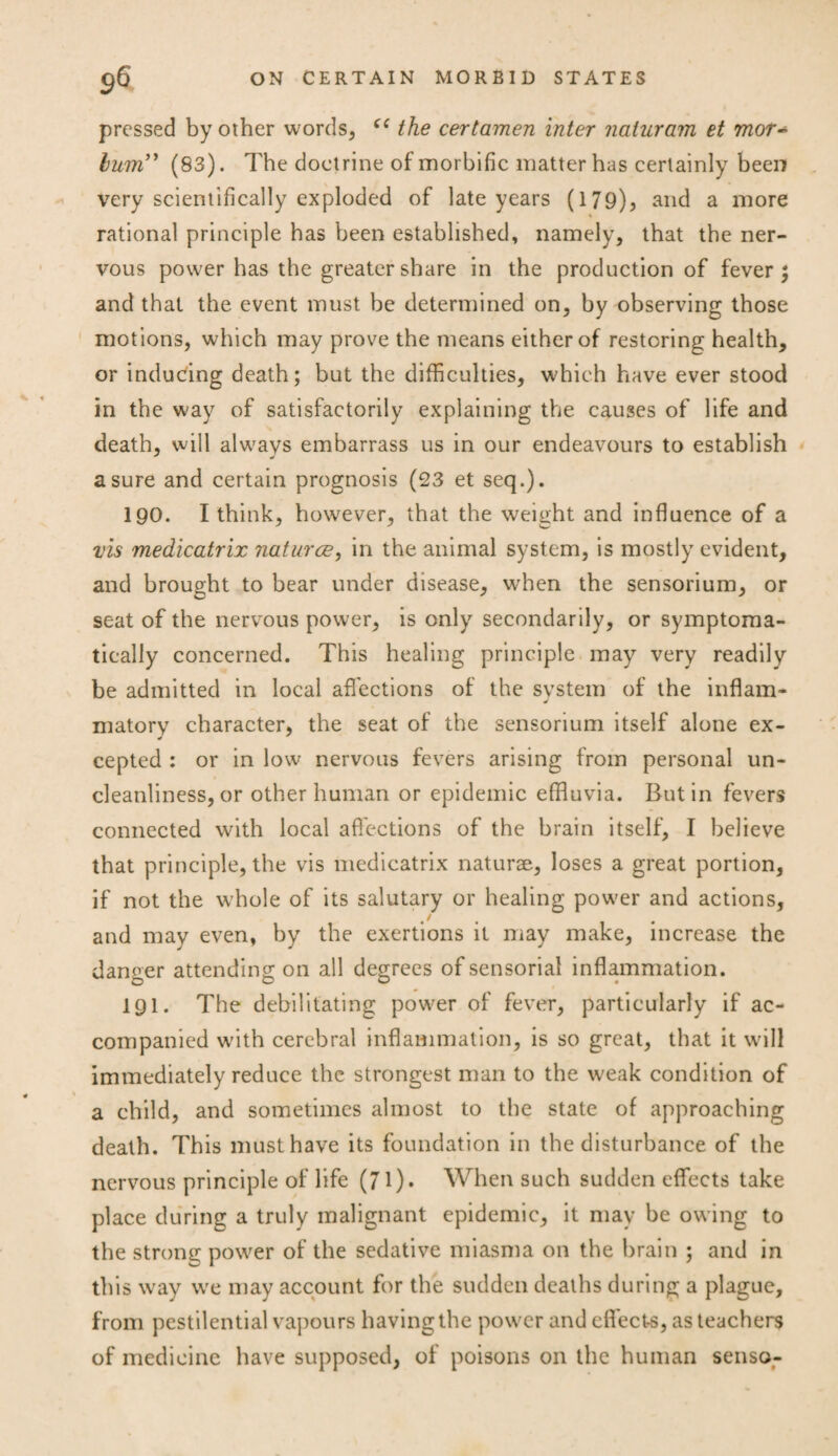 pressed by other words, C( the cerlamen inter naturam et mor~ hum” (83). The doctrine of morbific matter has certainly been very scientifically exploded of late years (179)? and a more rational principle has been established, namely, that the ner¬ vous power has the greater share in the production of fever; and that the event must be determined on, by observing those motions, which may prove the means either of restoring health, or inducing death; but the difficulties, which have ever stood in the way of satisfactorily explaining the causes of life and death, will always embarrass us in our endeavours to establish a sure and certain prognosis (23 et seq.). 190. I think, however, that the weight and influence of a vis medicatrix natures, in the animal system, is mostly evident, and brought to bear under disease, when the sensorium, or seat of the nervous power, is only secondarily, or symptoma¬ tically concerned. This healing principle may very readily be admitted in local affections of the system of the inflam¬ matory character, the seat of the sensorium itself alone ex- cepted : or in low nervous fevers arising from personal un¬ cleanliness, or other human or epidemic effluvia. Butin fevers connected with local affections of the brain itself, I believe that principle, the vis medicatrix naturae, loses a great portion, if not the whole of its salutary or healing power and actions, t/ and may even, by the exertions it may make, increase the danger attending on all degrees of sensorial inflammation. 191. The debilitating power of fever, particularly if ac¬ companied with cerebral inflammation, is so great, that it will immediately reduce the strongest man to the weak condition of a child, and sometimes almost to the state of approaching death. This must have its foundation in the disturbance of the nervous principle of life (71)* When such sudden effects take place during a truly malignant epidemic, it may be owing to the strong power of the sedative miasma on the brain ; and in this way we may account for the sudden deaths during a plague, from pestilential vapours having the power and effects, as teachers of medicine have supposed, of poisons on the human senso-