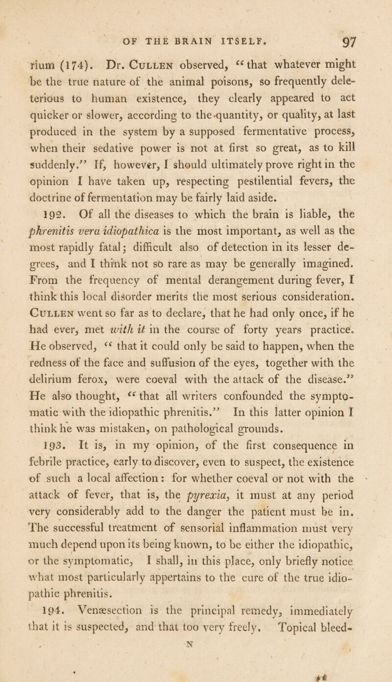 Hum (174). Dr. Cullen observed, “that whatever might be the true nature of the animal poisons, so frequently dele¬ terious to human existence, they clearly appeared to act quicker or slower, according to the -quantity, or quality, at last produced in the system by a supposed fermentative process, when their sedative power is not at first so great, as to kill suddenly.” If, however, I should ultimately prove right in the opinion I have taken up, respecting pestilential fevers, the doctrine of fermentation may be fairly laid aside. 192. Of all the diseases to which the brain is liable, the pkrenitis vera idiopatkica is the most important, as well as the most rapidly fatal; difficult also of detection in its lesser de¬ grees, and I think not so rare as may be generally imagined. From the frequency of mental derangement during fever, I think this local disorder merits the most serious consideration. Cullen went so far as to declare, that he had only once, if he had ever, met with it in the course of forty years practice. He observed, “ that it could only be said to happen, when the redness of the face and suffusion of the eyes, together with the delirium ferox, were coeval with the attack of the disease/5 He also thought, “ that all writers confounded the sympto¬ matic with the idiopathic phrenitis.” In this latter opinion I think he was mistaken, on pathological grounds. 1Q3. It is, in my opinion, of the first consequence in febrile practice, early to discover, even to suspect, the existence of such a local affection: for whether coeval or not with the attack of fever, that is, the pyrexia, it must at any period very considerably add to the danger the patient must be in. The successful treatment of sensorial inflammation must very much depend upon its being known, to be either the idiopathic, or the symptomatic, I shall, in this place, only briefly notice what most particularly appertains to the cure of the true idio¬ pathic phrenitis. 194. Vensesection is the principal remedy, immediately that it is suspected, and that too very freely. Topical bleed- .• N WA i (