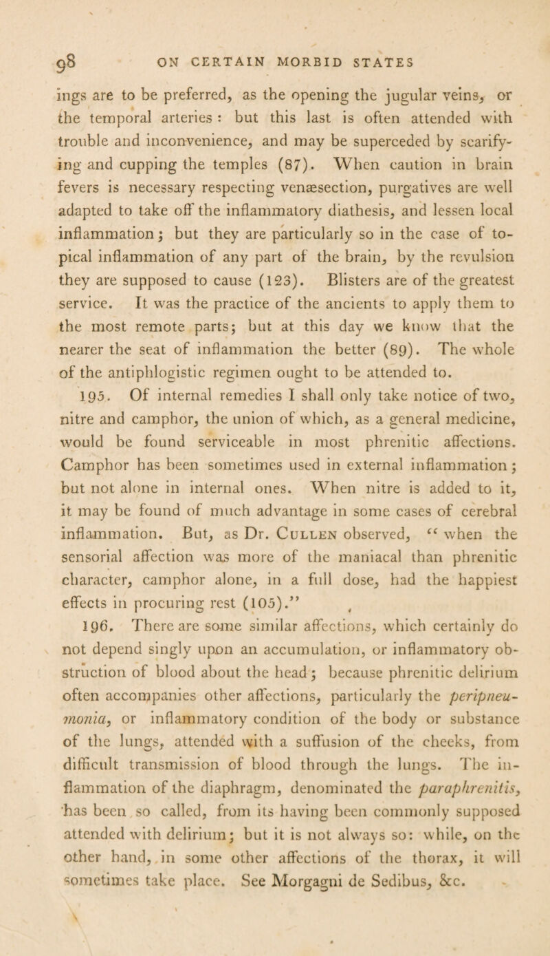 ings are to be preferred, as the opening the jugular veins, or the temporal arteries : but this last is often attended with trouble and inconvenience, and may be superceded by scarify¬ ing and cupping the temples (87). When caution in brain fevers is necessary respecting venaesection, purgatives are well adapted to take off the inflammatory diathesis, and lessen local inflammation; but they are particularly so in the case of to¬ pical inflammation of any part of the brain, by the revulsion they are supposed to cause (123). Blisters are of the greatest service. It was the practice of the ancients to applv them to the most remote parts; but at this day we know that the nearer the seat of inflammation the better (89). The whole of the antiphlogistic regimen ought to be attended to. 193. Of internal remedies I shall only take notice of two, nitre and camphor, the union of which, as a general medicine, would be found serviceable in most phrenitic affections. Camphor has been sometimes used in external inflammation; but not alone in internal ones. When nitre is added to it, it may be found of much advantage in some cases of cerebral inflammation. But, as Dr. Cullen observed, “ when the sensorial affection was more of the maniacal than phrenitic character, camphor alone, in a full dose, had the happiest effects in procuring rest (105).” 196. There are same similar affections, which certainly do not depend singly upon an accumulation, or inflammatory ob¬ struction of blood about the head; because phrenitic delirium often accompanies other affections, particularly the peripneu- jnonia, or inflammatory condition of the body or substance of the lungs, attended with a suffusion of the cheeks, from difficult transmission of blood through the lungs. The in¬ flammation of the diaphragm, denominated the paraphrenitis, 'has been so called, from its having been commonly supposed attended with delirium; but it is not always so: while, on the other hand, in some other affections of the thorax, it will sometimes take place. See Morgagni de Sedibus, &c.
