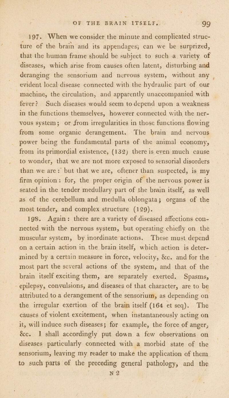 197* When we consider the minute and complicated struc- ture of the brain and its appendages, can we be surprized, that the human frame should be subject to such a variety of diseases, which arise from causes often latent, disturbing and deranging the sensorium and nervous system, without any evident local disease connected with the hydraulic part of our machine, the circulation, and apparently unaccompanied with fever? Such diseases would seem to depend upon a weakness in the functions themselves, however connected with the ner¬ vous system5 or from irregularities in those functions flowing from some organic derangement. The brain and nervous power being the fundamental parts of the animal economy, from its primordial existence, (132j there is even much cause to wonder, that we are not more exposed to sensorial disorders than wre are : but that we are, oftener than suspected, is my Arm opinion : for, the proper origin of the nervous power is seated in the tender medullary part of the br-ajn itself, as well as of the cerebellum and medulla oblongata; organs of the most tender, and complex structure (129). 198. Again : there are a variety of diseased affections con¬ nected with the nervous system, but operating chiefly on the muscular system, by inordinate actions. These must depend on a certain action in the brain itself, which action is deter¬ mined by a certain measure in force, velocity, &c. and for the most part the several actions of the system, and that of the brain itself exciting them, are separately exerted. Spasms, epilepsy, convulsions, and diseases of that character, are to be attributed to a derangement of the sensorium, as depending on the irregular exertion of the brain itself (164 et seq). The causes of violent excitement, when instantaneously acting on it, will induce such diseases; for example, the force of anger, &c. I shall accordingly put down a few observations on diseases particularly connected with a morbid state of the sensorium, leaving my reader to make the application of them to such parts of the preceding general pathology, and the N 2